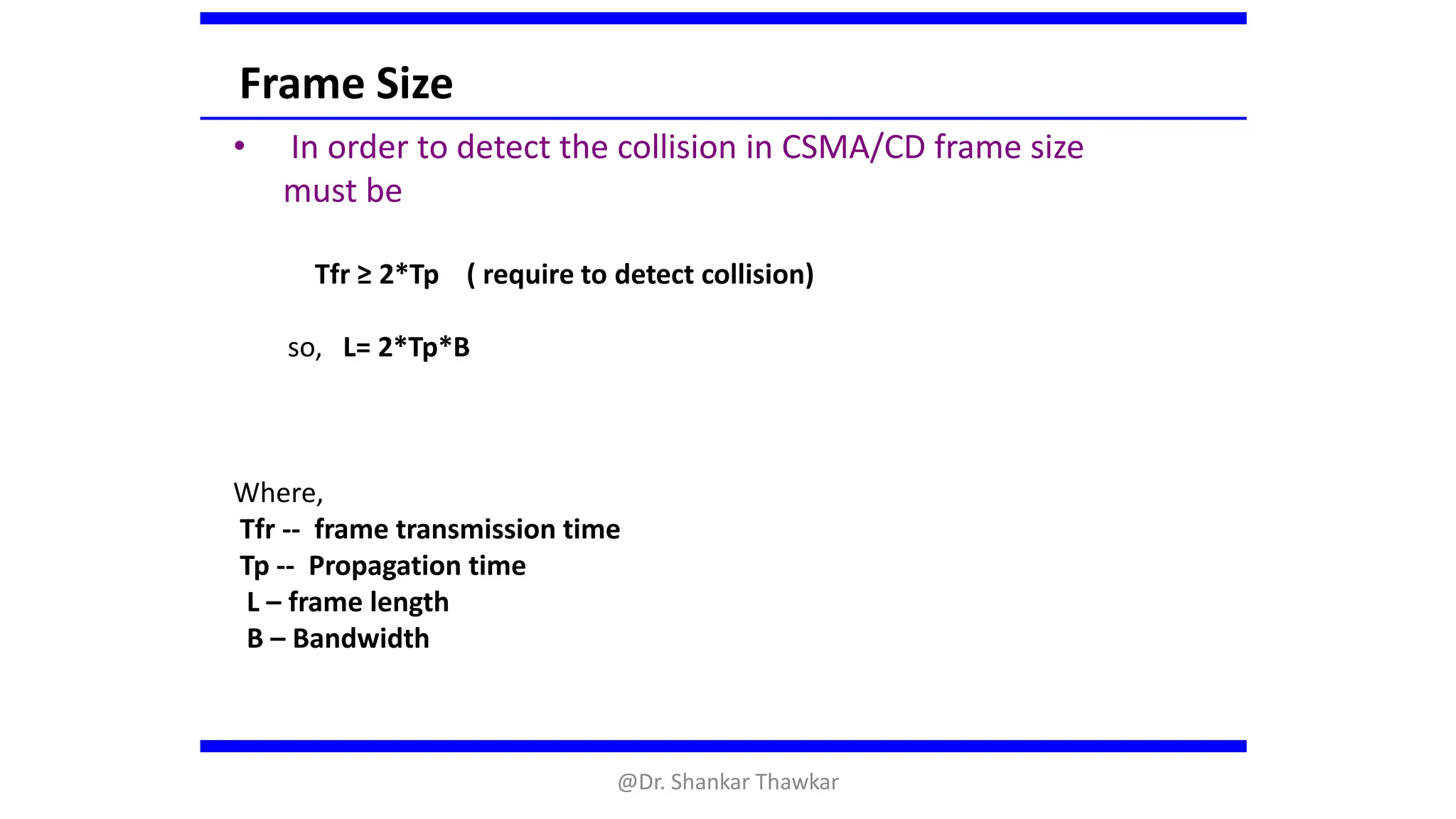 Frame Size
• In order to detect the collision in CSMA/CD frame size
must be
Tfr ≥ 2*Tp ( require to detect collision)
so, L= 2*Tp*B
Where,
Tfr -- frame transmission time
Tp -- Propagation time
L – frame length
B – Bandwidth
@Dr. Shankar Thawkar
 