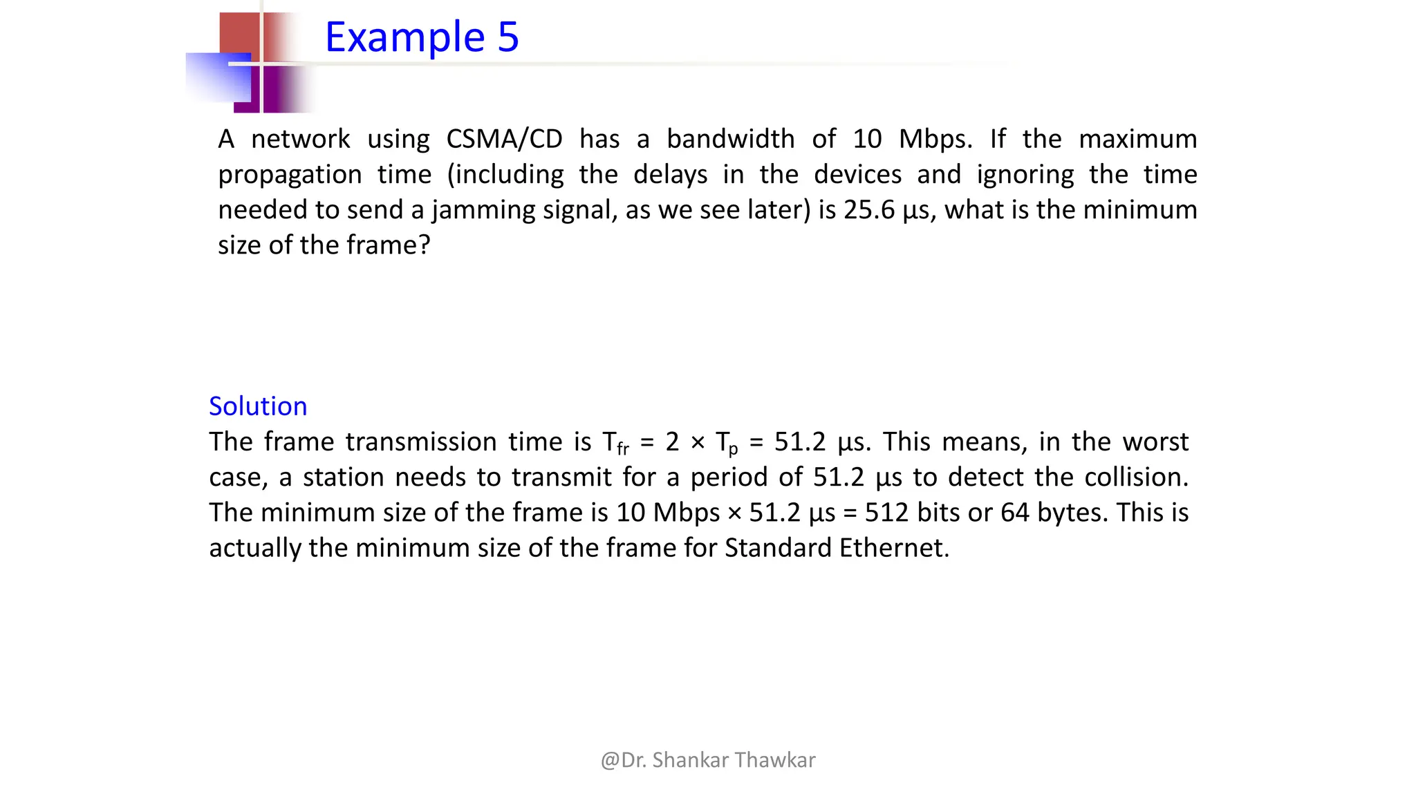 A network using CSMA/CD has a bandwidth of 10 Mbps. If the maximum
propagation time (including the delays in the devices and ignoring the time
needed to send a jamming signal, as we see later) is 25.6 μs, what is the minimum
size of the frame?
Example 5
Solution
The frame transmission time is Tfr = 2 × Tp = 51.2 μs. This means, in the worst
case, a station needs to transmit for a period of 51.2 μs to detect the collision.
The minimum size of the frame is 10 Mbps × 51.2 μs = 512 bits or 64 bytes. This is
actually the minimum size of the frame for Standard Ethernet.
@Dr. Shankar Thawkar
 