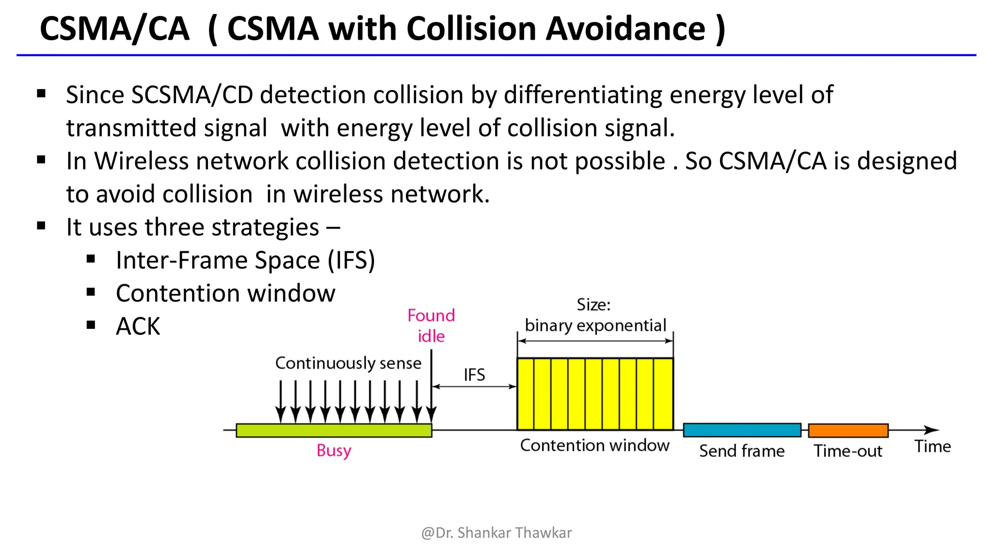 CSMA/CA ( CSMA with Collision Avoidance )
▪ Since SCSMA/CD detection collision by differentiating energy level of
transmitted signal with energy level of collision signal.
▪ In Wireless network collision detection is not possible . So CSMA/CA is designed
to avoid collision in wireless network.
▪ It uses three strategies –
▪ Inter-Frame Space (IFS)
▪ Contention window
▪ ACK
@Dr. Shankar Thawkar
 