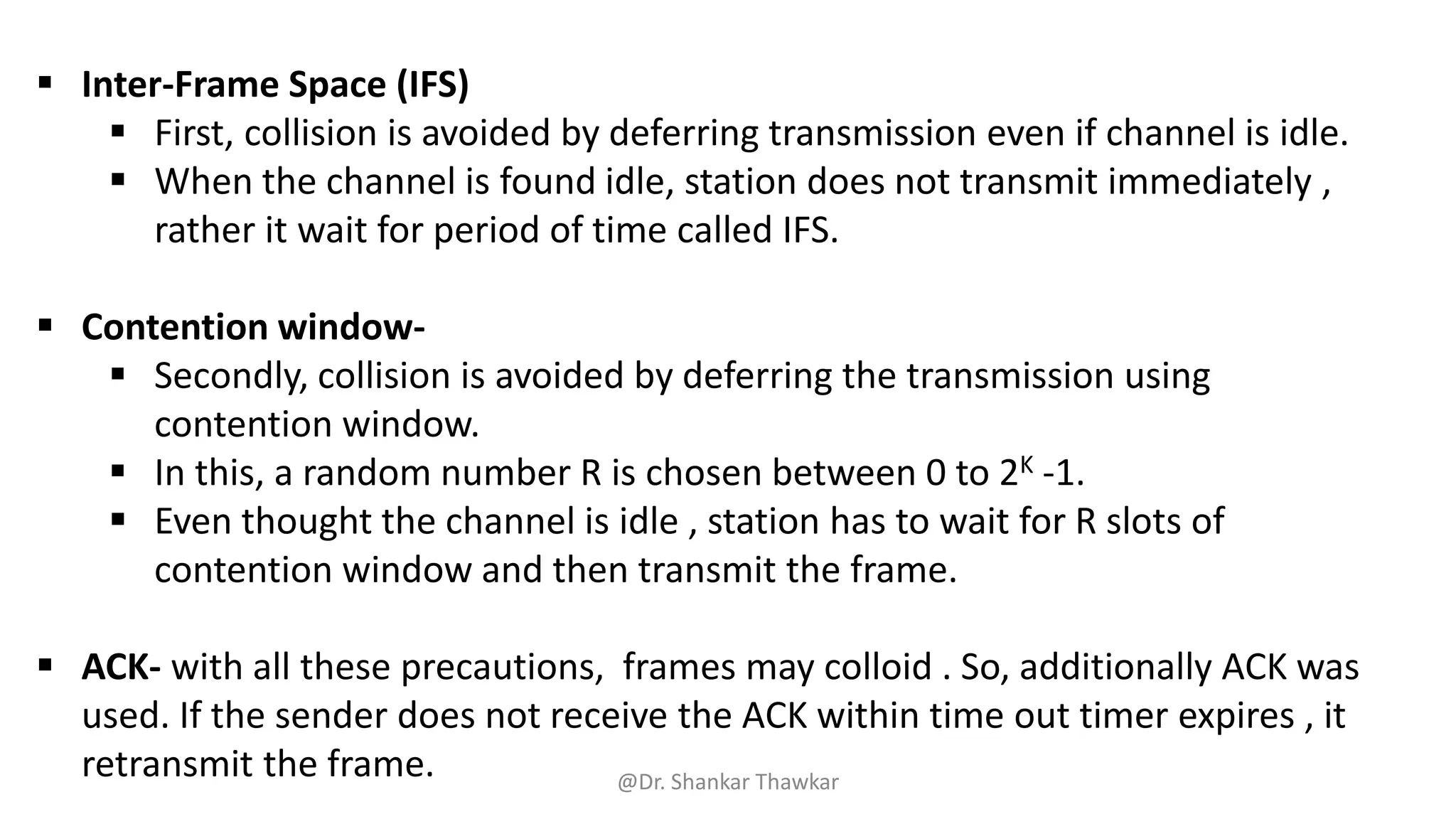 ▪ Inter-Frame Space (IFS)
▪ First, collision is avoided by deferring transmission even if channel is idle.
▪ When the channel is found idle, station does not transmit immediately ,
rather it wait for period of time called IFS.
▪ Contention window-
▪ Secondly, collision is avoided by deferring the transmission using
contention window.
▪ In this, a random number R is chosen between 0 to 2K -1.
▪ Even thought the channel is idle , station has to wait for R slots of
contention window and then transmit the frame.
▪ ACK- with all these precautions, frames may colloid . So, additionally ACK was
used. If the sender does not receive the ACK within time out timer expires , it
retransmit the frame. @Dr. Shankar Thawkar
 