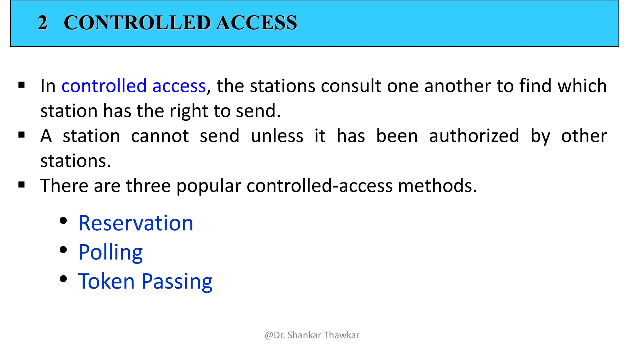 2 CONTROLLED ACCESS
▪ In controlled access, the stations consult one another to find which
station has the right to send.
▪ A station cannot send unless it has been authorized by other
stations.
▪ There are three popular controlled-access methods.
• Reservation
• Polling
• Token Passing
@Dr. Shankar Thawkar
 