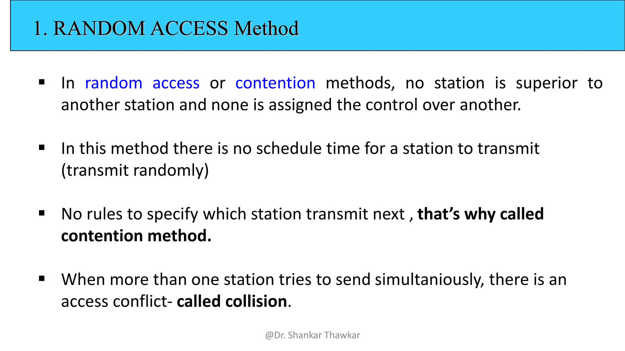 1. RANDOM ACCESS Method
▪ In random access or contention methods, no station is superior to
another station and none is assigned the control over another.
▪ In this method there is no schedule time for a station to transmit
(transmit randomly)
▪ No rules to specify which station transmit next , that’s why called
contention method.
▪ When more than one station tries to send simultaniously, there is an
access conflict- called collision.
@Dr. Shankar Thawkar
 