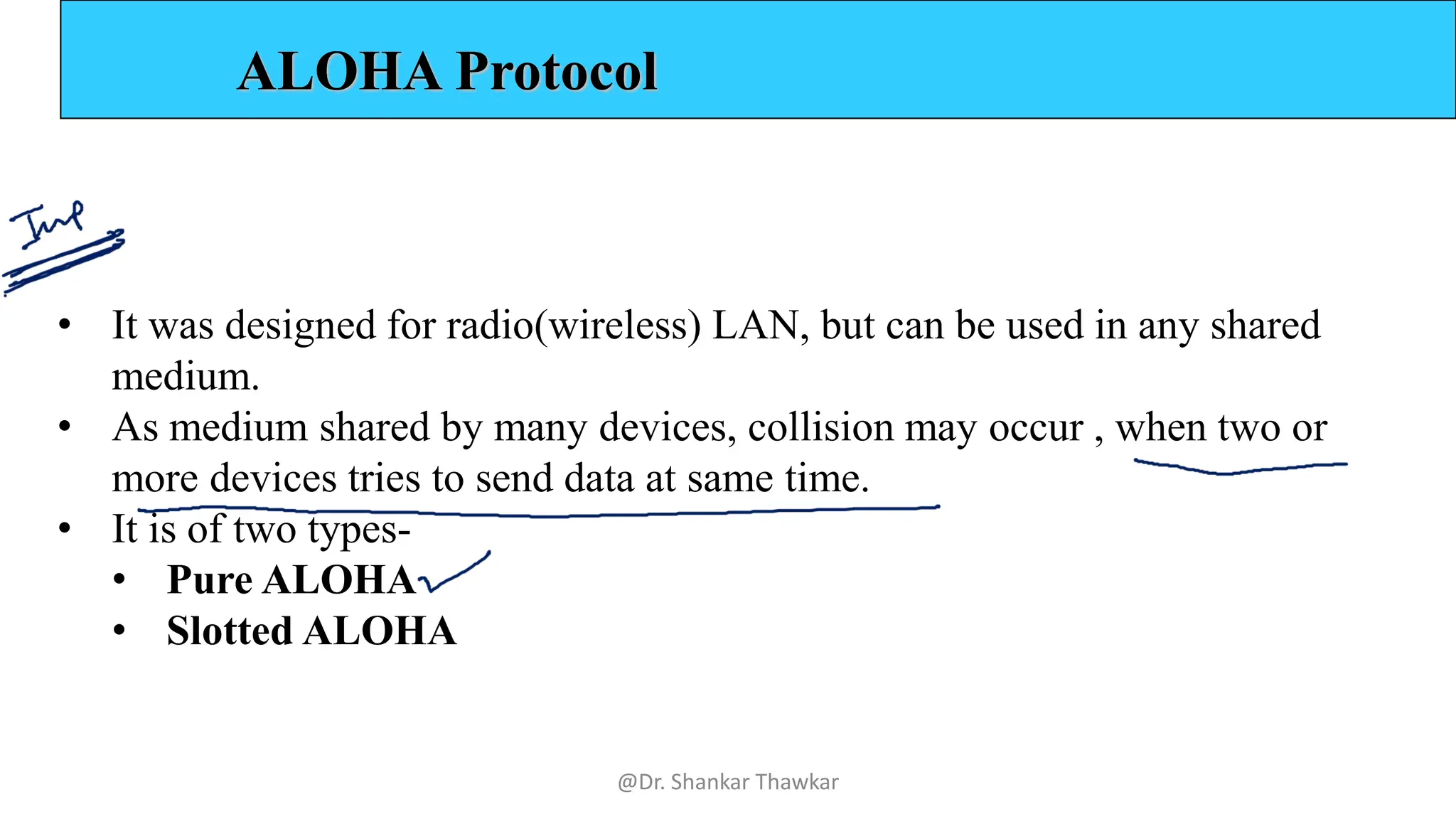 ALOHA Protocol
• It was designed for radio(wireless) LAN, but can be used in any shared
medium.
• As medium shared by many devices, collision may occur , when two or
more devices tries to send data at same time.
• It is of two types-
• Pure ALOHA
• Slotted ALOHA
@Dr. Shankar Thawkar
 