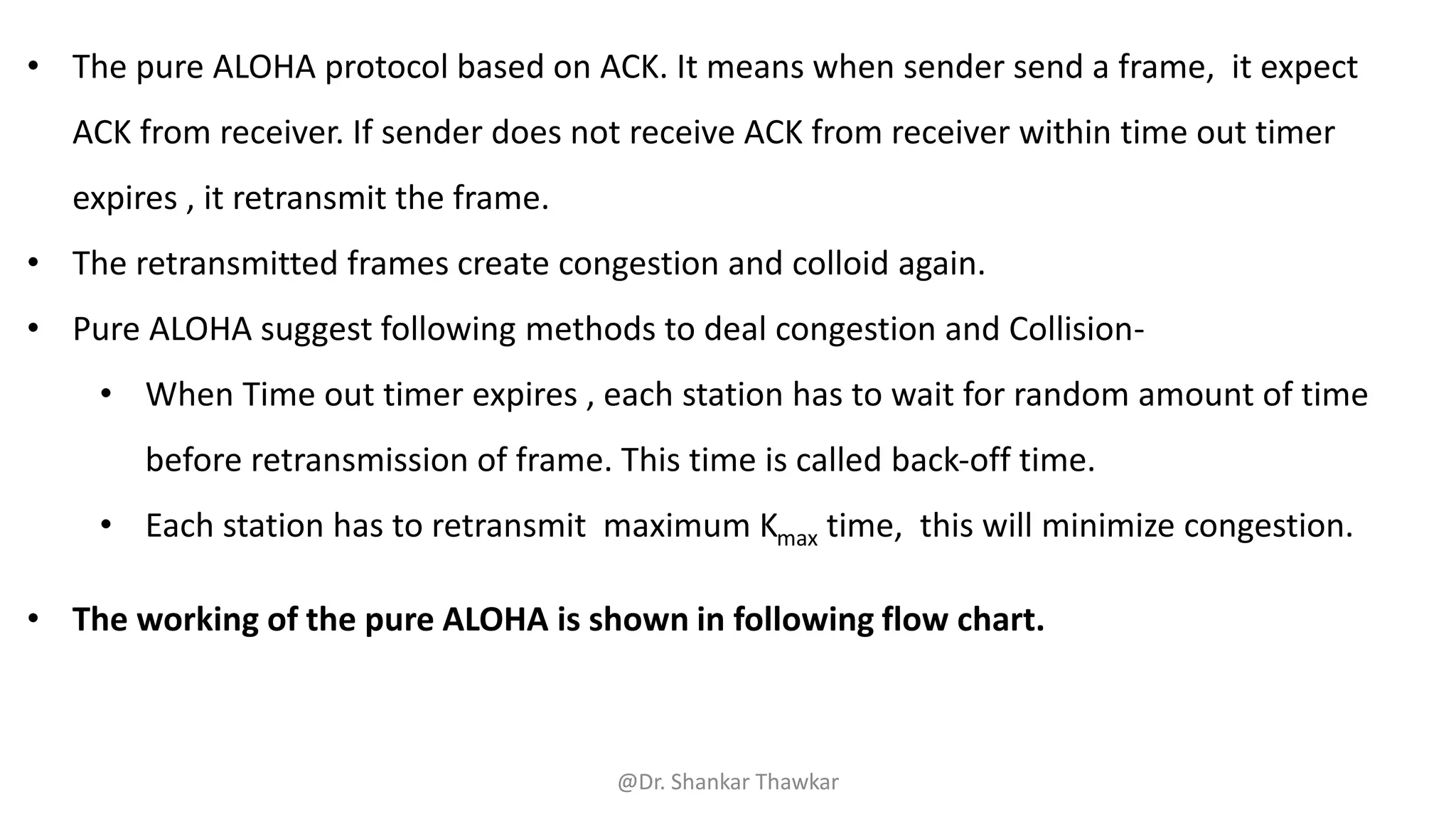 • The pure ALOHA protocol based on ACK. It means when sender send a frame, it expect
ACK from receiver. If sender does not receive ACK from receiver within time out timer
expires , it retransmit the frame.
• The retransmitted frames create congestion and colloid again.
• Pure ALOHA suggest following methods to deal congestion and Collision-
• When Time out timer expires , each station has to wait for random amount of time
before retransmission of frame. This time is called back-off time.
• Each station has to retransmit maximum Kmax time, this will minimize congestion.
• The working of the pure ALOHA is shown in following flow chart.
@Dr. Shankar Thawkar
 