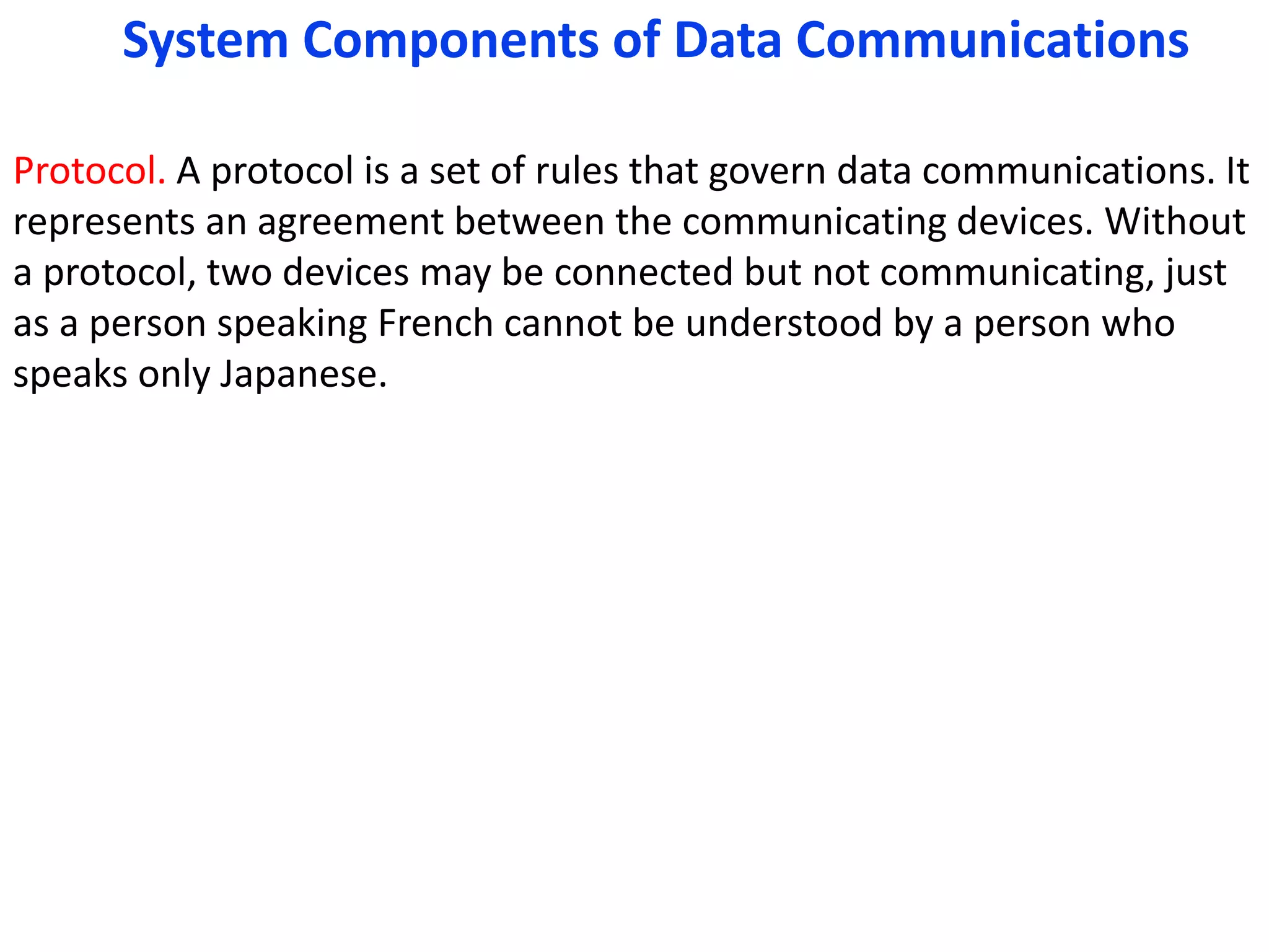 Protocol. A protocol is a set of rules that govern data communications. It
represents an agreement between the communicating devices. Without
a protocol, two devices may be connected but not communicating, just
as a person speaking French cannot be understood by a person who
speaks only Japanese.
System Components of Data Communications
 