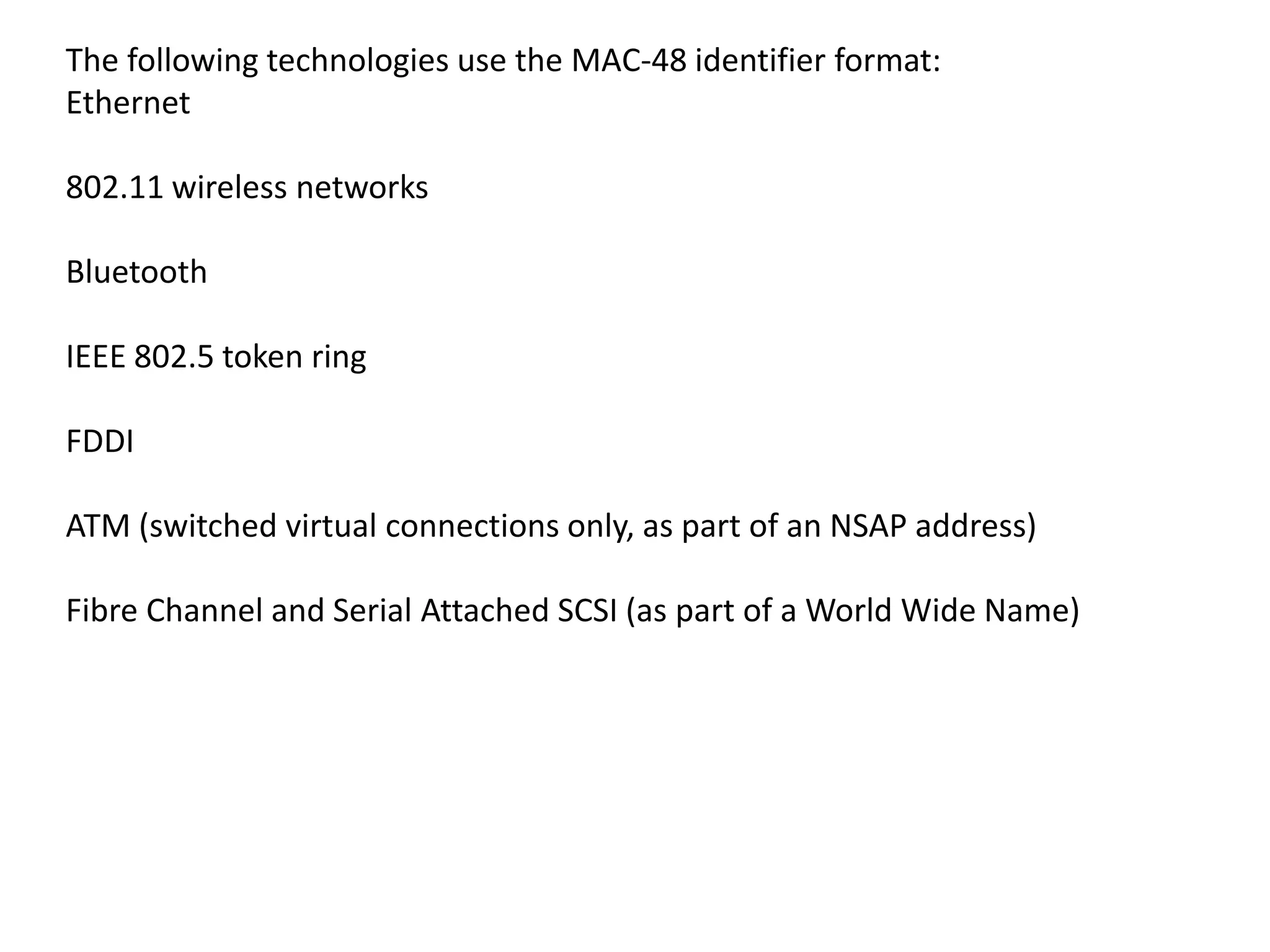 The following technologies use the MAC-48 identifier format:
Ethernet
802.11 wireless networks
Bluetooth
IEEE 802.5 token ring
FDDI
ATM (switched virtual connections only, as part of an NSAP address)
Fibre Channel and Serial Attached SCSI (as part of a World Wide Name)
 