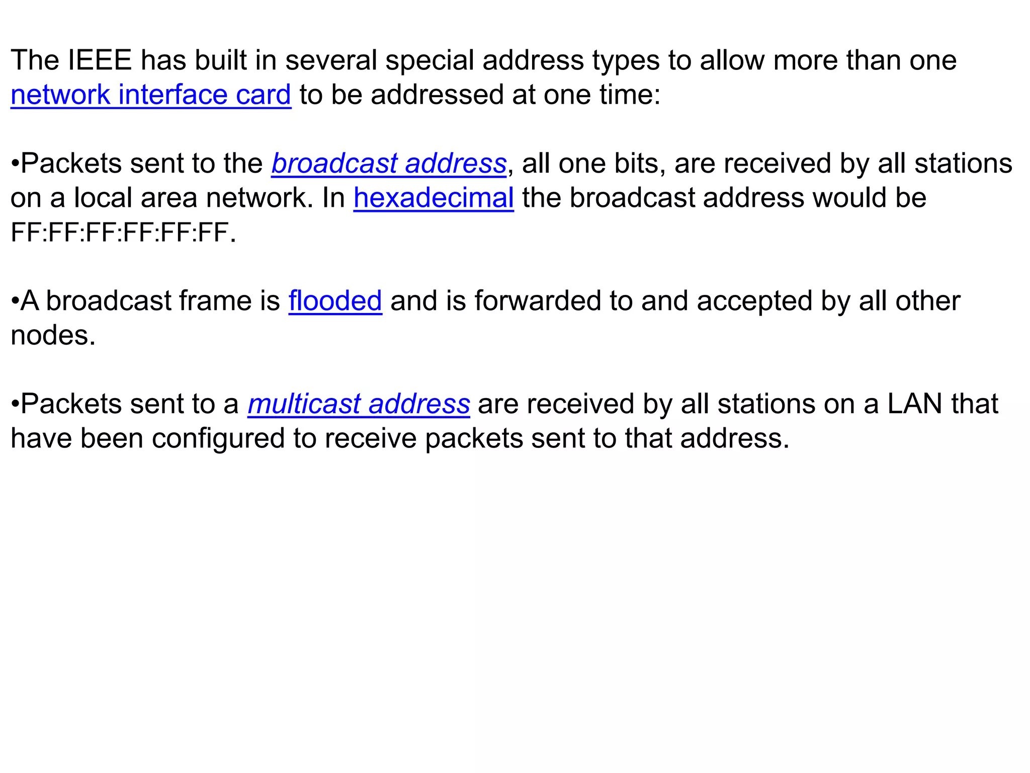 The IEEE has built in several special address types to allow more than one
network interface card to be addressed at one time:
•Packets sent to the broadcast address, all one bits, are received by all stations
on a local area network. In hexadecimal the broadcast address would be
FF:FF:FF:FF:FF:FF.
•A broadcast frame is flooded and is forwarded to and accepted by all other
nodes.
•Packets sent to a multicast address are received by all stations on a LAN that
have been configured to receive packets sent to that address.
 