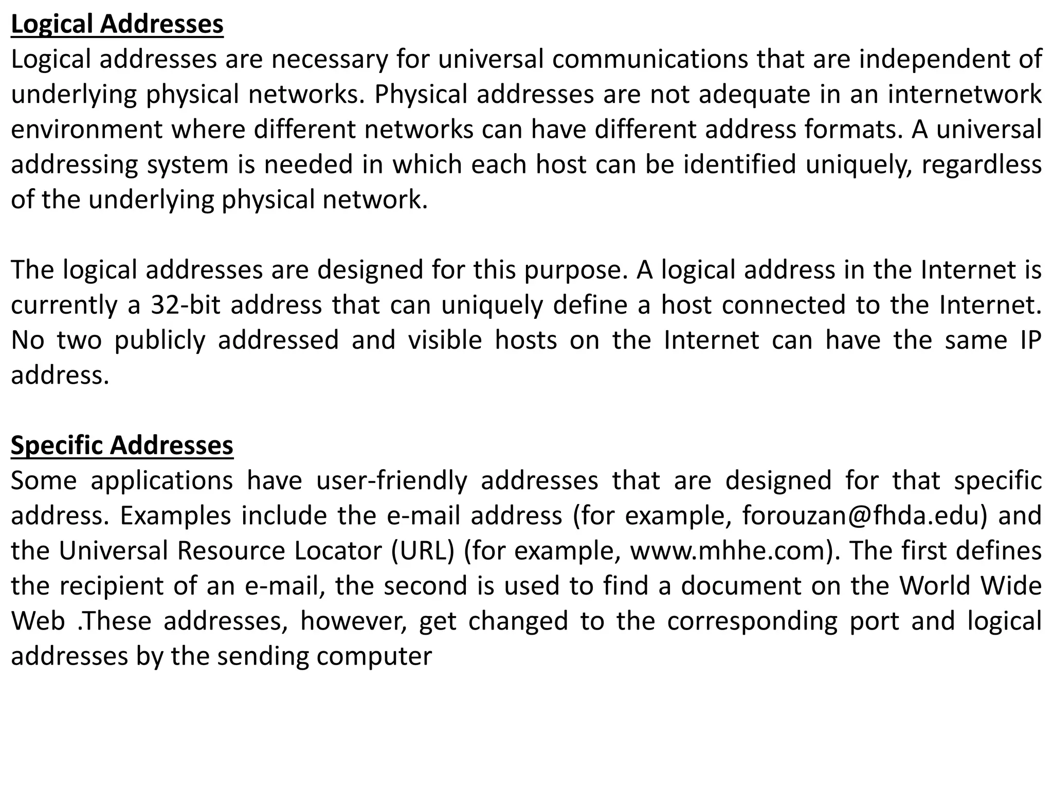 Logical Addresses
Logical addresses are necessary for universal communications that are independent of
underlying physical networks. Physical addresses are not adequate in an internetwork
environment where different networks can have different address formats. A universal
addressing system is needed in which each host can be identified uniquely, regardless
of the underlying physical network.
The logical addresses are designed for this purpose. A logical address in the Internet is
currently a 32-bit address that can uniquely define a host connected to the Internet.
No two publicly addressed and visible hosts on the Internet can have the same IP
address.
Specific Addresses
Some applications have user-friendly addresses that are designed for that specific
address. Examples include the e-mail address (for example, forouzan@fhda.edu) and
the Universal Resource Locator (URL) (for example, www.mhhe.com). The first defines
the recipient of an e-mail, the second is used to find a document on the World Wide
Web .These addresses, however, get changed to the corresponding port and logical
addresses by the sending computer
 