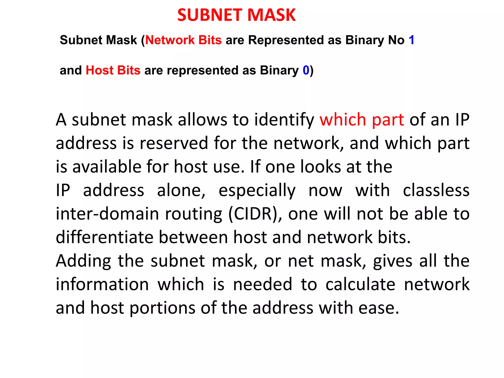 A subnet mask allows to identify which part of an IP
address is reserved for the network, and which part
is available for host use. If one looks at the
IP address alone, especially now with classless
inter-domain routing (CIDR), one will not be able to
differentiate between host and network bits.
Adding the subnet mask, or net mask, gives all the
information which is needed to calculate network
and host portions of the address with ease.
Subnet Mask (Network Bits are Represented as Binary No 1
and Host Bits are represented as Binary 0)
SUBNET MASK
 