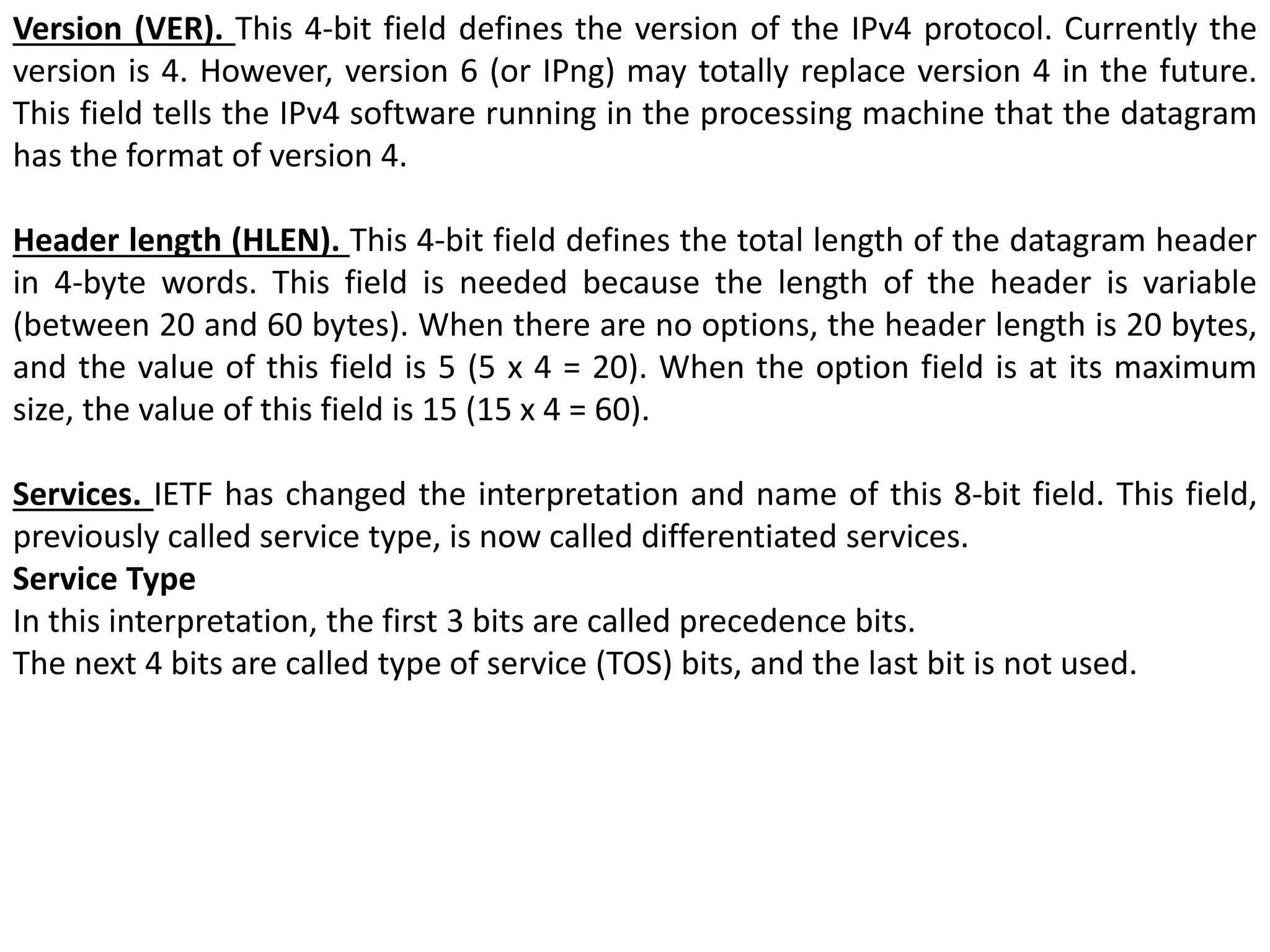 Version (VER). This 4-bit field defines the version of the IPv4 protocol. Currently the
version is 4. However, version 6 (or IPng) may totally replace version 4 in the future.
This field tells the IPv4 software running in the processing machine that the datagram
has the format of version 4.
Header length (HLEN). This 4-bit field defines the total length of the datagram header
in 4-byte words. This field is needed because the length of the header is variable
(between 20 and 60 bytes). When there are no options, the header length is 20 bytes,
and the value of this field is 5 (5 x 4 = 20). When the option field is at its maximum
size, the value of this field is 15 (15 x 4 = 60).
Services. IETF has changed the interpretation and name of this 8-bit field. This field,
previously called service type, is now called differentiated services.
Service Type
In this interpretation, the first 3 bits are called precedence bits.
The next 4 bits are called type of service (TOS) bits, and the last bit is not used.
 