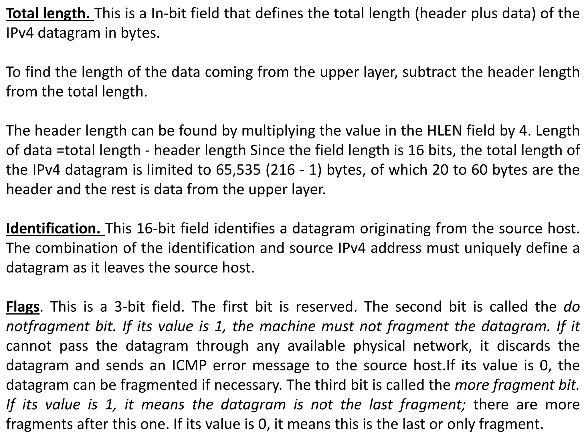 Total length. This is a In-bit field that defines the total length (header plus data) of the
IPv4 datagram in bytes.
To find the length of the data coming from the upper layer, subtract the header length
from the total length.
The header length can be found by multiplying the value in the HLEN field by 4. Length
of data =total length - header length Since the field length is 16 bits, the total length of
the IPv4 datagram is limited to 65,535 (216 - 1) bytes, of which 20 to 60 bytes are the
header and the rest is data from the upper layer.
Identification. This 16-bit field identifies a datagram originating from the source host.
The combination of the identification and source IPv4 address must uniquely define a
datagram as it leaves the source host.
Flags. This is a 3-bit field. The first bit is reserved. The second bit is called the do
notfragment bit. If its value is 1, the machine must not fragment the datagram. If it
cannot pass the datagram through any available physical network, it discards the
datagram and sends an ICMP error message to the source host.If its value is 0, the
datagram can be fragmented if necessary. The third bit is called the more fragment bit.
If its value is 1, it means the datagram is not the last fragment; there are more
fragments after this one. If its value is 0, it means this is the last or only fragment.
 