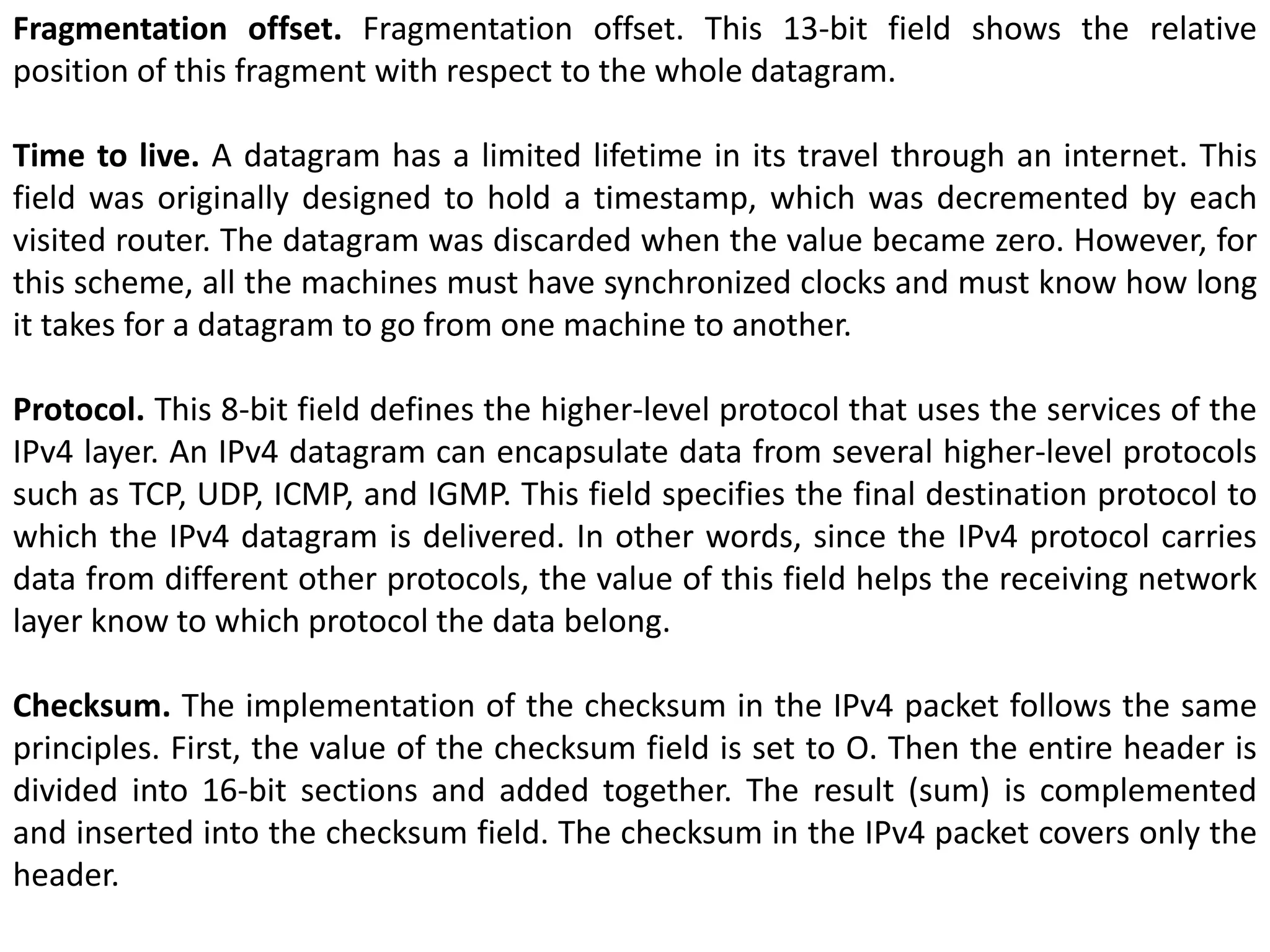 Fragmentation offset. Fragmentation offset. This 13-bit field shows the relative
position of this fragment with respect to the whole datagram.
Time to live. A datagram has a limited lifetime in its travel through an internet. This
field was originally designed to hold a timestamp, which was decremented by each
visited router. The datagram was discarded when the value became zero. However, for
this scheme, all the machines must have synchronized clocks and must know how long
it takes for a datagram to go from one machine to another.
Protocol. This 8-bit field defines the higher-level protocol that uses the services of the
IPv4 layer. An IPv4 datagram can encapsulate data from several higher-level protocols
such as TCP, UDP, ICMP, and IGMP. This field specifies the final destination protocol to
which the IPv4 datagram is delivered. In other words, since the IPv4 protocol carries
data from different other protocols, the value of this field helps the receiving network
layer know to which protocol the data belong.
Checksum. The implementation of the checksum in the IPv4 packet follows the same
principles. First, the value of the checksum field is set to O. Then the entire header is
divided into 16-bit sections and added together. The result (sum) is complemented
and inserted into the checksum field. The checksum in the IPv4 packet covers only the
header.
 