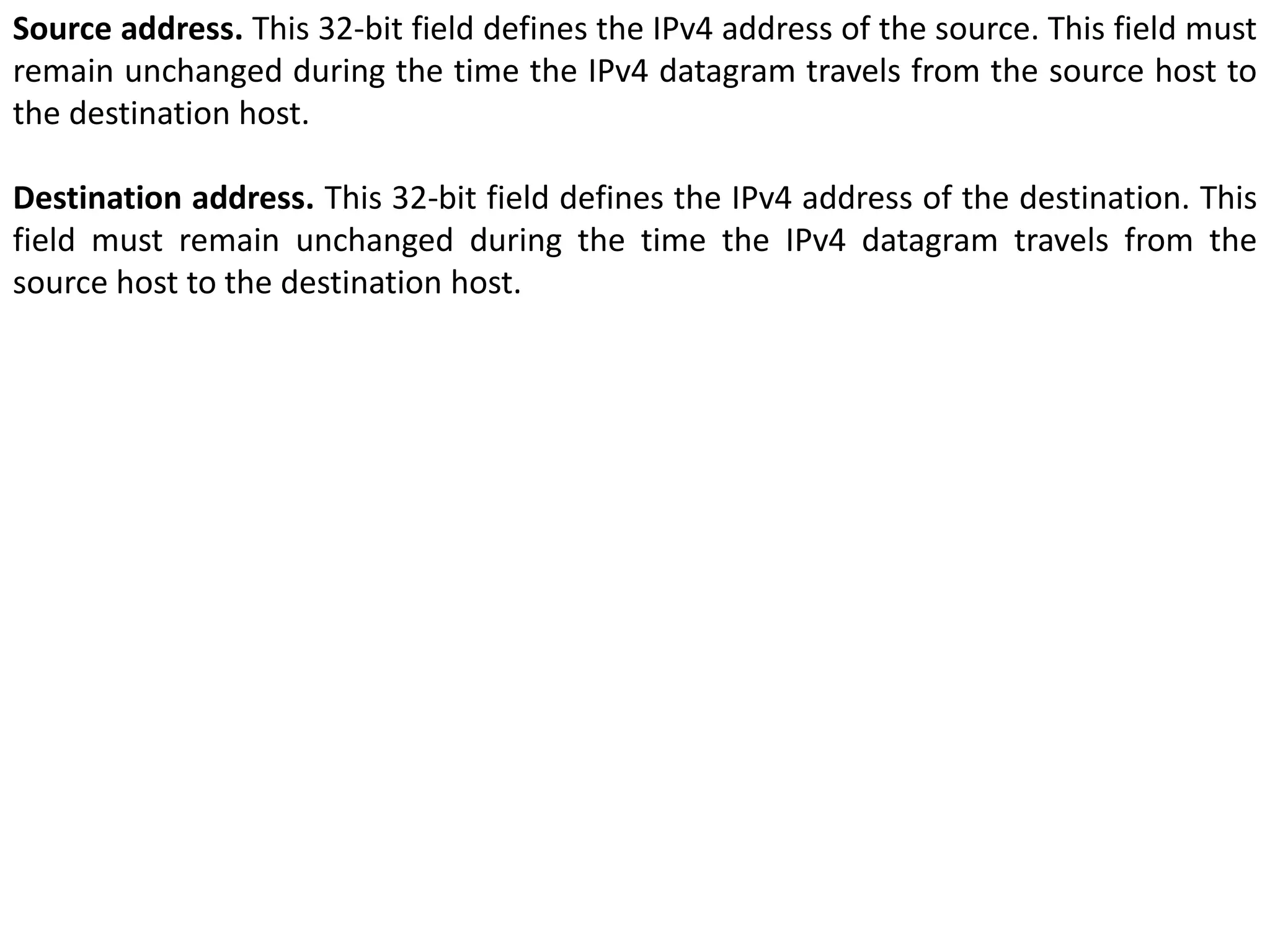 Source address. This 32-bit field defines the IPv4 address of the source. This field must
remain unchanged during the time the IPv4 datagram travels from the source host to
the destination host.
Destination address. This 32-bit field defines the IPv4 address of the destination. This
field must remain unchanged during the time the IPv4 datagram travels from the
source host to the destination host.
 