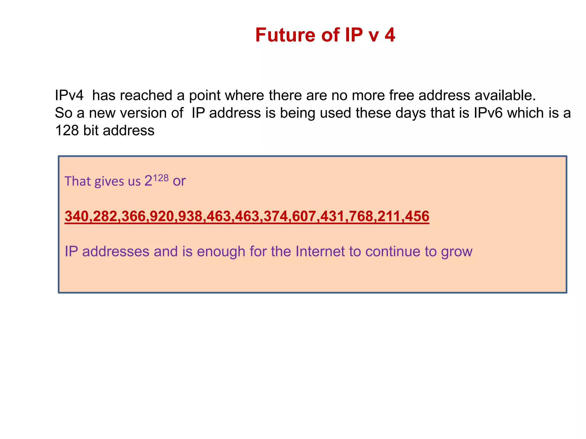 Future of IP v 4
IPv4 has reached a point where there are no more free address available.
So a new version of IP address is being used these days that is IPv6 which is a
128 bit address
That gives us 2128 or
340,282,366,920,938,463,463,374,607,431,768,211,456
IP addresses and is enough for the Internet to continue to grow
 