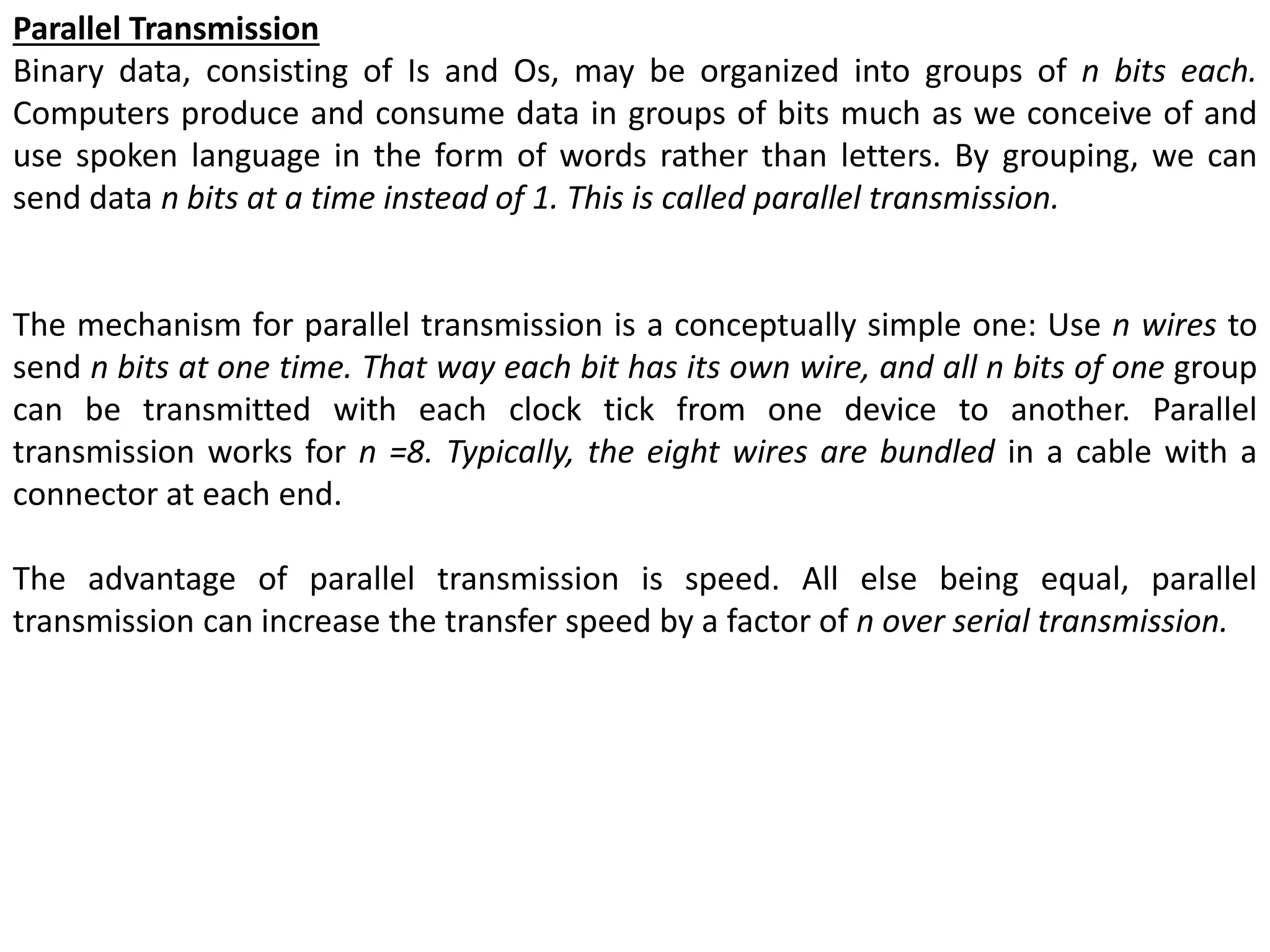 Parallel Transmission
Binary data, consisting of Is and Os, may be organized into groups of n bits each.
Computers produce and consume data in groups of bits much as we conceive of and
use spoken language in the form of words rather than letters. By grouping, we can
send data n bits at a time instead of 1. This is called parallel transmission.
The mechanism for parallel transmission is a conceptually simple one: Use n wires to
send n bits at one time. That way each bit has its own wire, and all n bits of one group
can be transmitted with each clock tick from one device to another. Parallel
transmission works for n =8. Typically, the eight wires are bundled in a cable with a
connector at each end.
The advantage of parallel transmission is speed. All else being equal, parallel
transmission can increase the transfer speed by a factor of n over serial transmission.
 