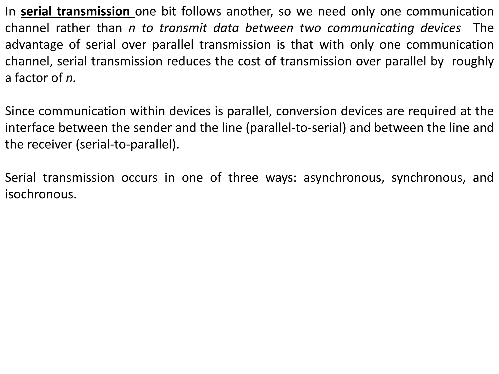 In serial transmission one bit follows another, so we need only one communication
channel rather than n to transmit data between two communicating devices The
advantage of serial over parallel transmission is that with only one communication
channel, serial transmission reduces the cost of transmission over parallel by roughly
a factor of n.
Since communication within devices is parallel, conversion devices are required at the
interface between the sender and the line (parallel-to-serial) and between the line and
the receiver (serial-to-parallel).
Serial transmission occurs in one of three ways: asynchronous, synchronous, and
isochronous.
 