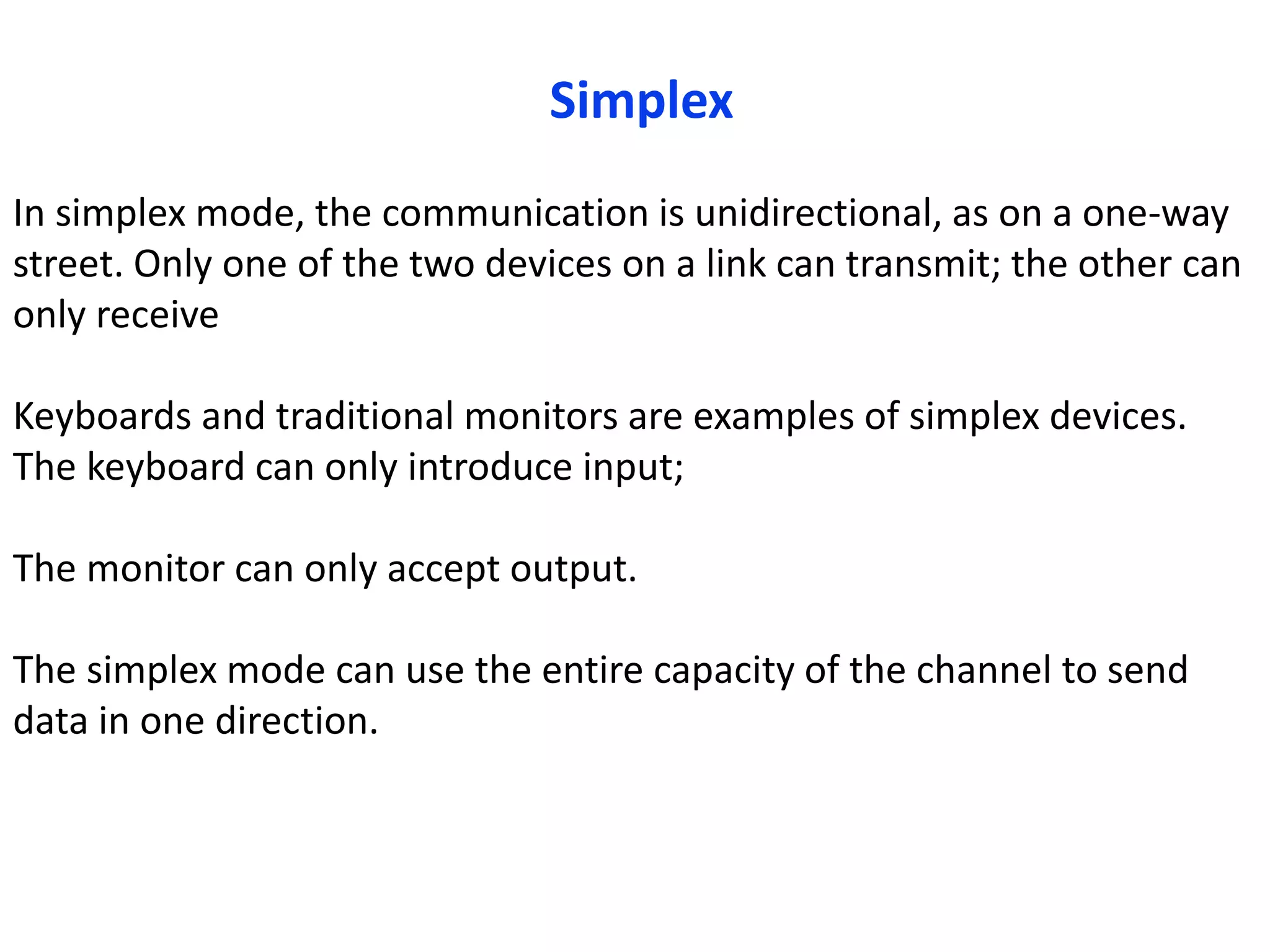 In simplex mode, the communication is unidirectional, as on a one-way
street. Only one of the two devices on a link can transmit; the other can
only receive
Keyboards and traditional monitors are examples of simplex devices.
The keyboard can only introduce input;
The monitor can only accept output.
The simplex mode can use the entire capacity of the channel to send
data in one direction.
Simplex
 