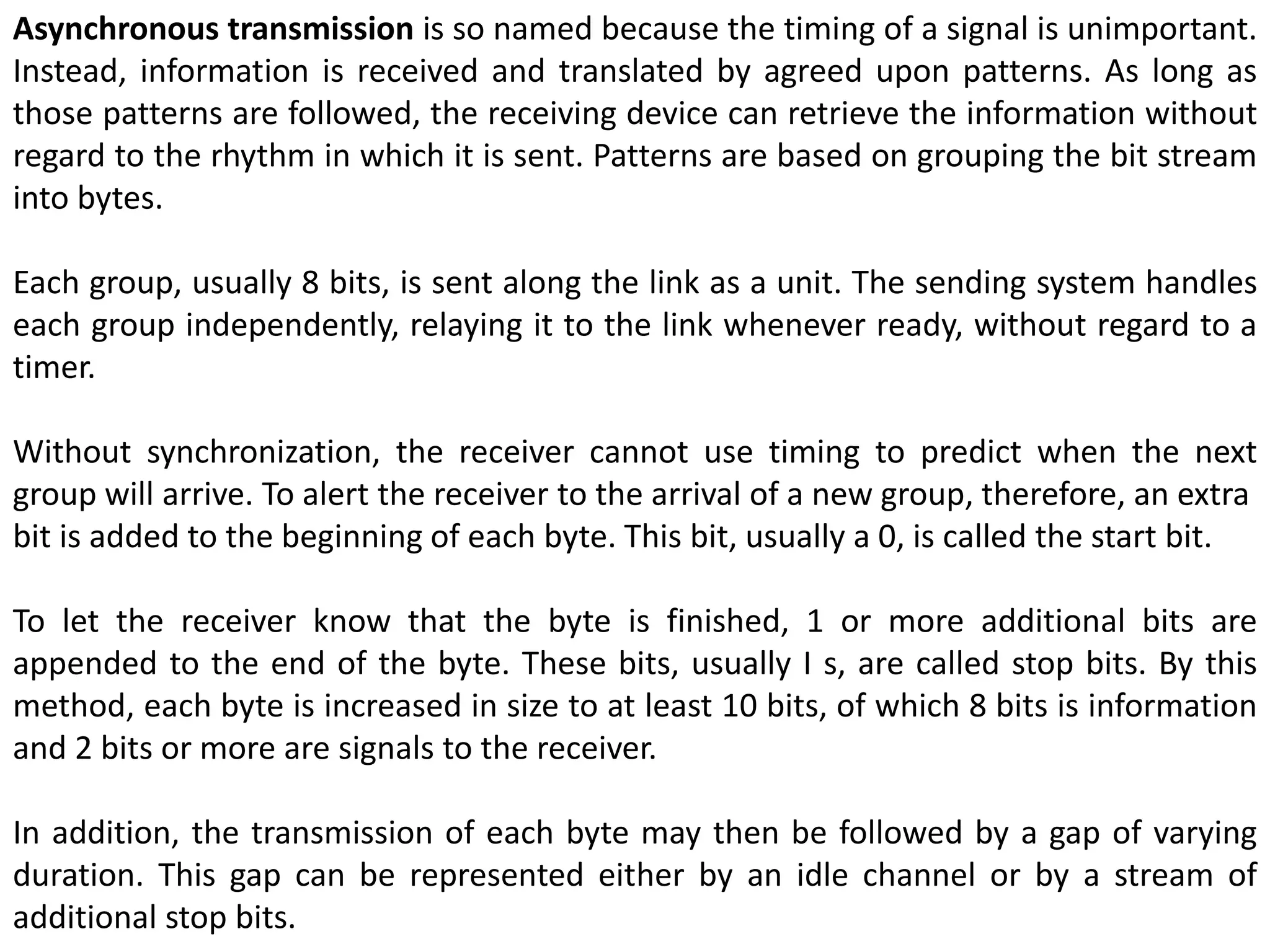 Asynchronous transmission is so named because the timing of a signal is unimportant.
Instead, information is received and translated by agreed upon patterns. As long as
those patterns are followed, the receiving device can retrieve the information without
regard to the rhythm in which it is sent. Patterns are based on grouping the bit stream
into bytes.
Each group, usually 8 bits, is sent along the link as a unit. The sending system handles
each group independently, relaying it to the link whenever ready, without regard to a
timer.
Without synchronization, the receiver cannot use timing to predict when the next
group will arrive. To alert the receiver to the arrival of a new group, therefore, an extra
bit is added to the beginning of each byte. This bit, usually a 0, is called the start bit.
To let the receiver know that the byte is finished, 1 or more additional bits are
appended to the end of the byte. These bits, usually I s, are called stop bits. By this
method, each byte is increased in size to at least 10 bits, of which 8 bits is information
and 2 bits or more are signals to the receiver.
In addition, the transmission of each byte may then be followed by a gap of varying
duration. This gap can be represented either by an idle channel or by a stream of
additional stop bits.
 