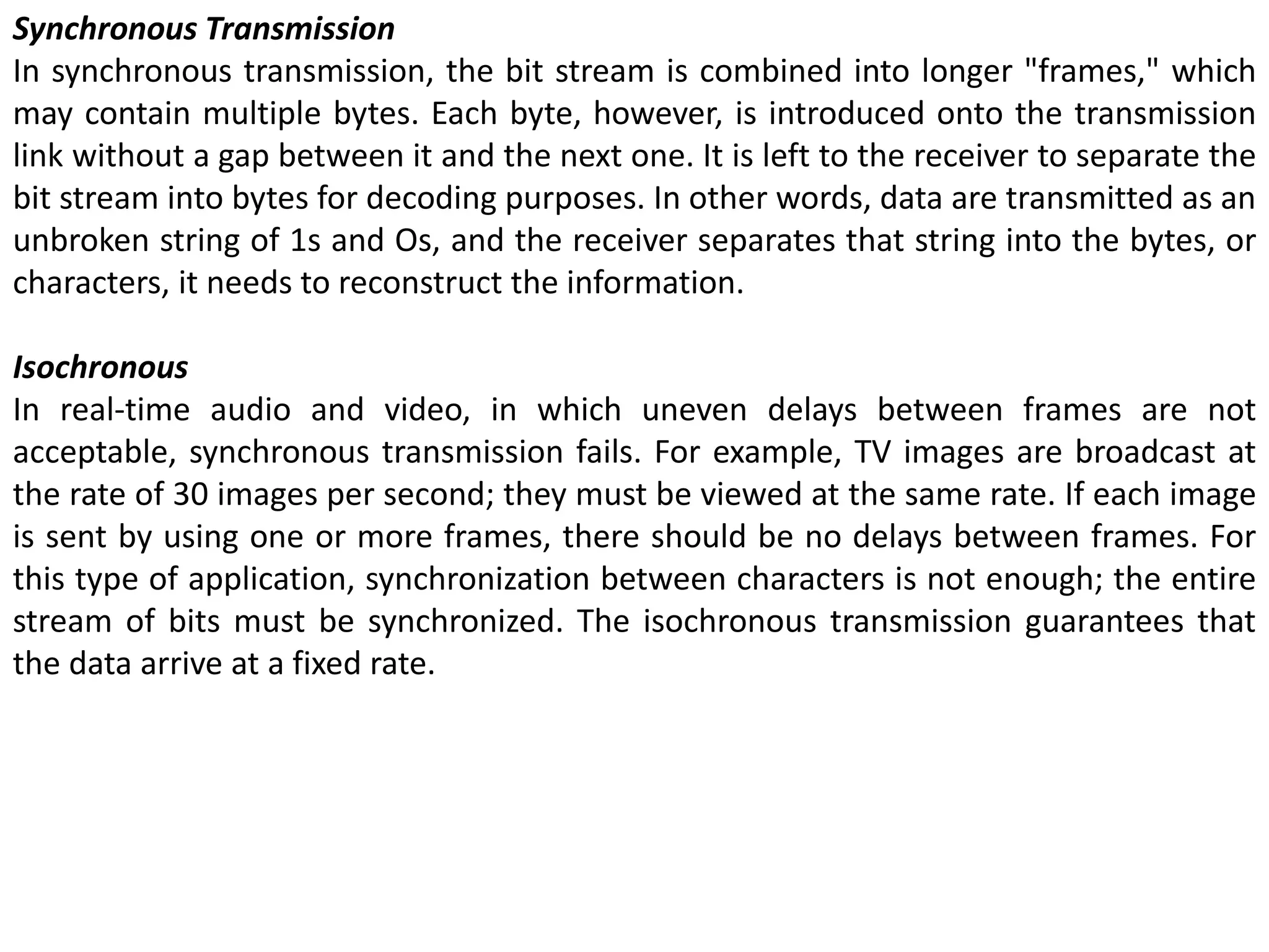 Synchronous Transmission
In synchronous transmission, the bit stream is combined into longer "frames," which
may contain multiple bytes. Each byte, however, is introduced onto the transmission
link without a gap between it and the next one. It is left to the receiver to separate the
bit stream into bytes for decoding purposes. In other words, data are transmitted as an
unbroken string of 1s and Os, and the receiver separates that string into the bytes, or
characters, it needs to reconstruct the information.
Isochronous
In real-time audio and video, in which uneven delays between frames are not
acceptable, synchronous transmission fails. For example, TV images are broadcast at
the rate of 30 images per second; they must be viewed at the same rate. If each image
is sent by using one or more frames, there should be no delays between frames. For
this type of application, synchronization between characters is not enough; the entire
stream of bits must be synchronized. The isochronous transmission guarantees that
the data arrive at a fixed rate.
 
