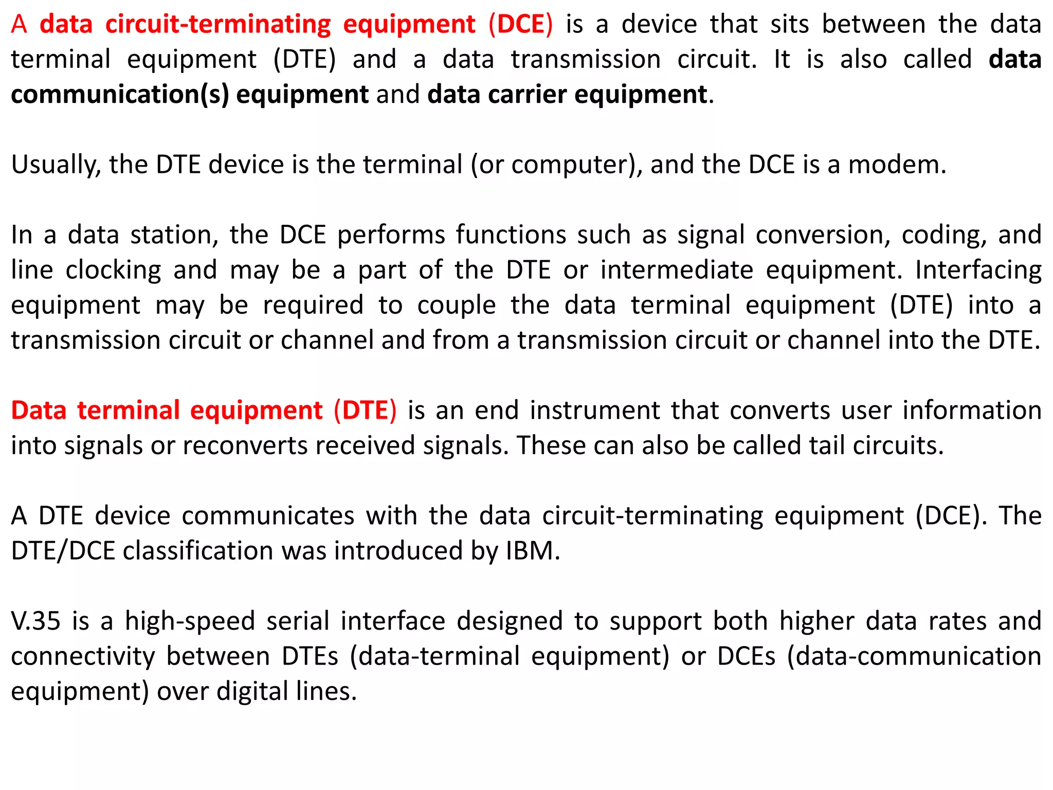 A data circuit-terminating equipment (DCE) is a device that sits between the data
terminal equipment (DTE) and a data transmission circuit. It is also called data
communication(s) equipment and data carrier equipment.
Usually, the DTE device is the terminal (or computer), and the DCE is a modem.
In a data station, the DCE performs functions such as signal conversion, coding, and
line clocking and may be a part of the DTE or intermediate equipment. Interfacing
equipment may be required to couple the data terminal equipment (DTE) into a
transmission circuit or channel and from a transmission circuit or channel into the DTE.
Data terminal equipment (DTE) is an end instrument that converts user information
into signals or reconverts received signals. These can also be called tail circuits.
A DTE device communicates with the data circuit-terminating equipment (DCE). The
DTE/DCE classification was introduced by IBM.
V.35 is a high-speed serial interface designed to support both higher data rates and
connectivity between DTEs (data-terminal equipment) or DCEs (data-communication
equipment) over digital lines.
 