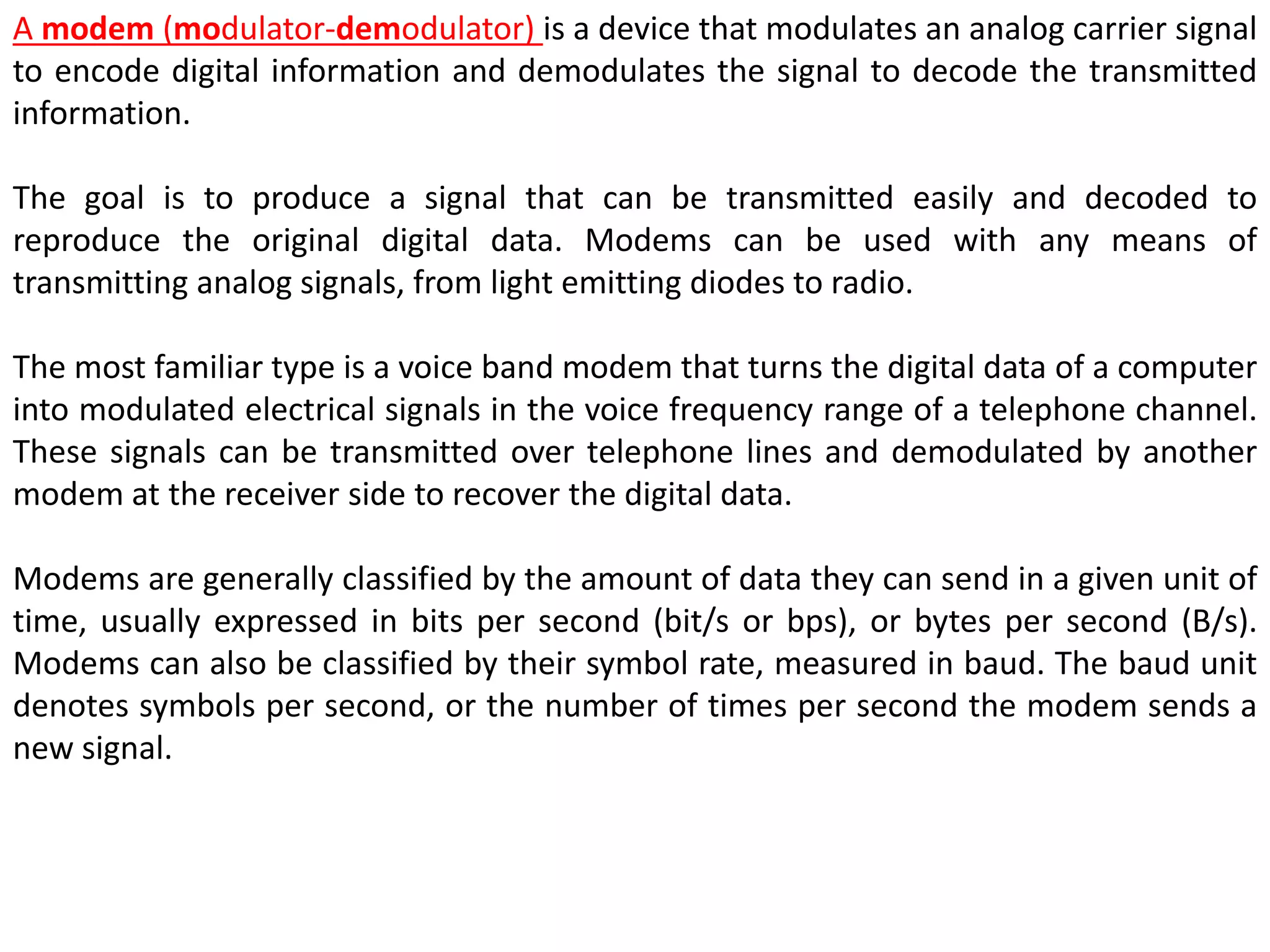 A modem (modulator-demodulator) is a device that modulates an analog carrier signal
to encode digital information and demodulates the signal to decode the transmitted
information.
The goal is to produce a signal that can be transmitted easily and decoded to
reproduce the original digital data. Modems can be used with any means of
transmitting analog signals, from light emitting diodes to radio.
The most familiar type is a voice band modem that turns the digital data of a computer
into modulated electrical signals in the voice frequency range of a telephone channel.
These signals can be transmitted over telephone lines and demodulated by another
modem at the receiver side to recover the digital data.
Modems are generally classified by the amount of data they can send in a given unit of
time, usually expressed in bits per second (bit/s or bps), or bytes per second (B/s).
Modems can also be classified by their symbol rate, measured in baud. The baud unit
denotes symbols per second, or the number of times per second the modem sends a
new signal.
 