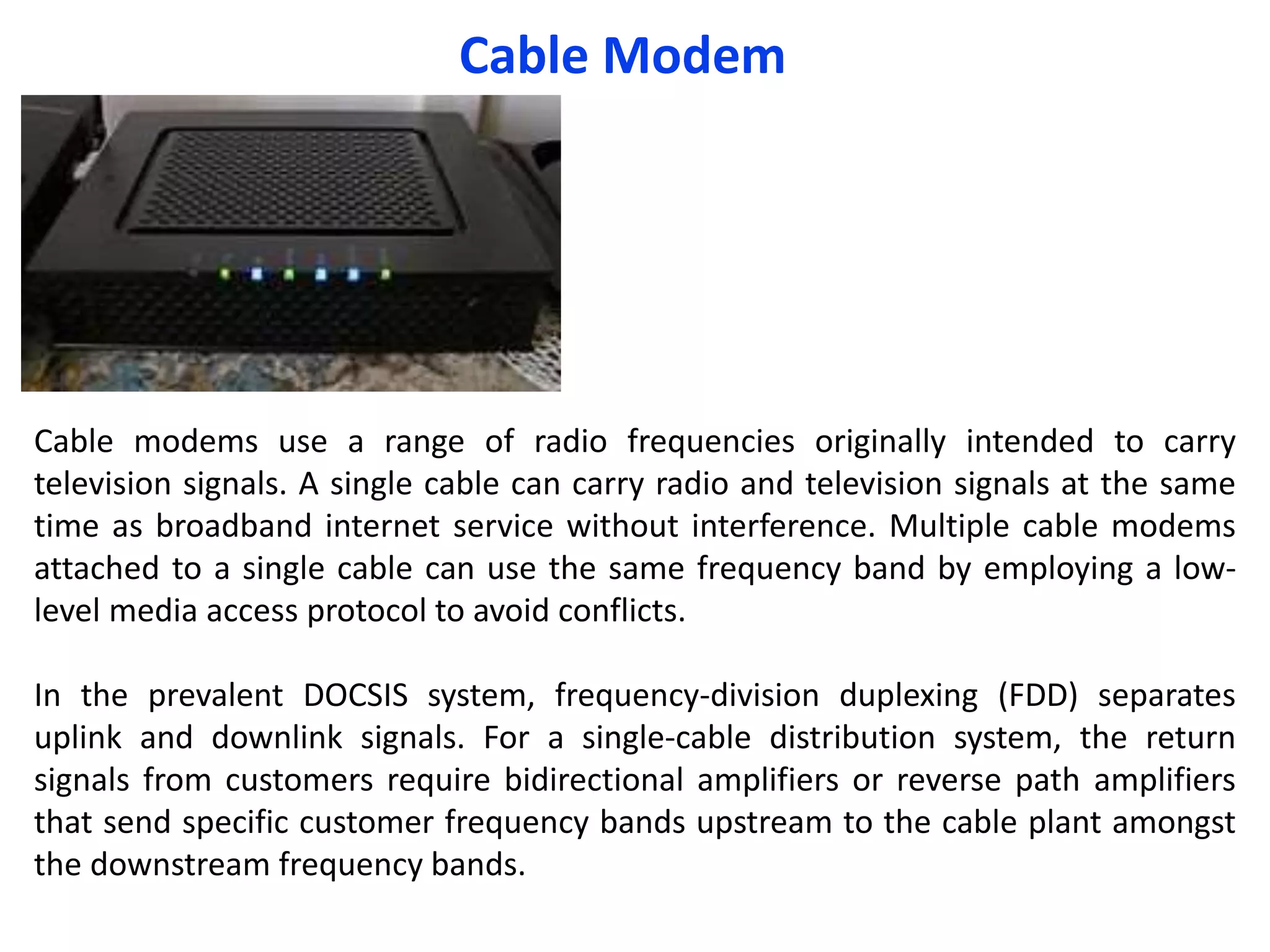 Cable Modem
Cable modems use a range of radio frequencies originally intended to carry
television signals. A single cable can carry radio and television signals at the same
time as broadband internet service without interference. Multiple cable modems
attached to a single cable can use the same frequency band by employing a low-
level media access protocol to avoid conflicts.
In the prevalent DOCSIS system, frequency-division duplexing (FDD) separates
uplink and downlink signals. For a single-cable distribution system, the return
signals from customers require bidirectional amplifiers or reverse path amplifiers
that send specific customer frequency bands upstream to the cable plant amongst
the downstream frequency bands.
 