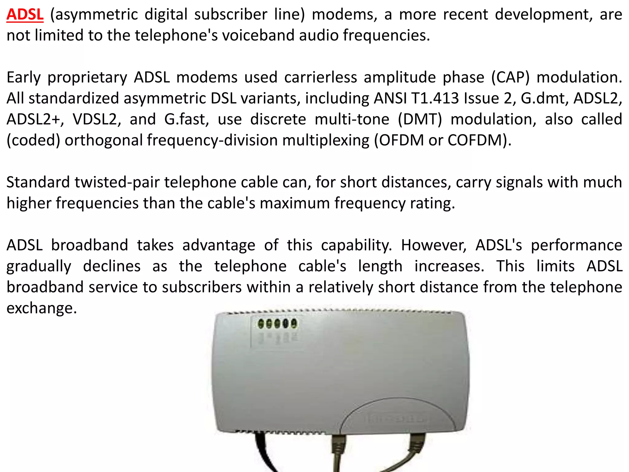 ADSL (asymmetric digital subscriber line) modems, a more recent development, are
not limited to the telephone's voiceband audio frequencies.
Early proprietary ADSL modems used carrierless amplitude phase (CAP) modulation.
All standardized asymmetric DSL variants, including ANSI T1.413 Issue 2, G.dmt, ADSL2,
ADSL2+, VDSL2, and G.fast, use discrete multi-tone (DMT) modulation, also called
(coded) orthogonal frequency-division multiplexing (OFDM or COFDM).
Standard twisted-pair telephone cable can, for short distances, carry signals with much
higher frequencies than the cable's maximum frequency rating.
ADSL broadband takes advantage of this capability. However, ADSL's performance
gradually declines as the telephone cable's length increases. This limits ADSL
broadband service to subscribers within a relatively short distance from the telephone
exchange.
 