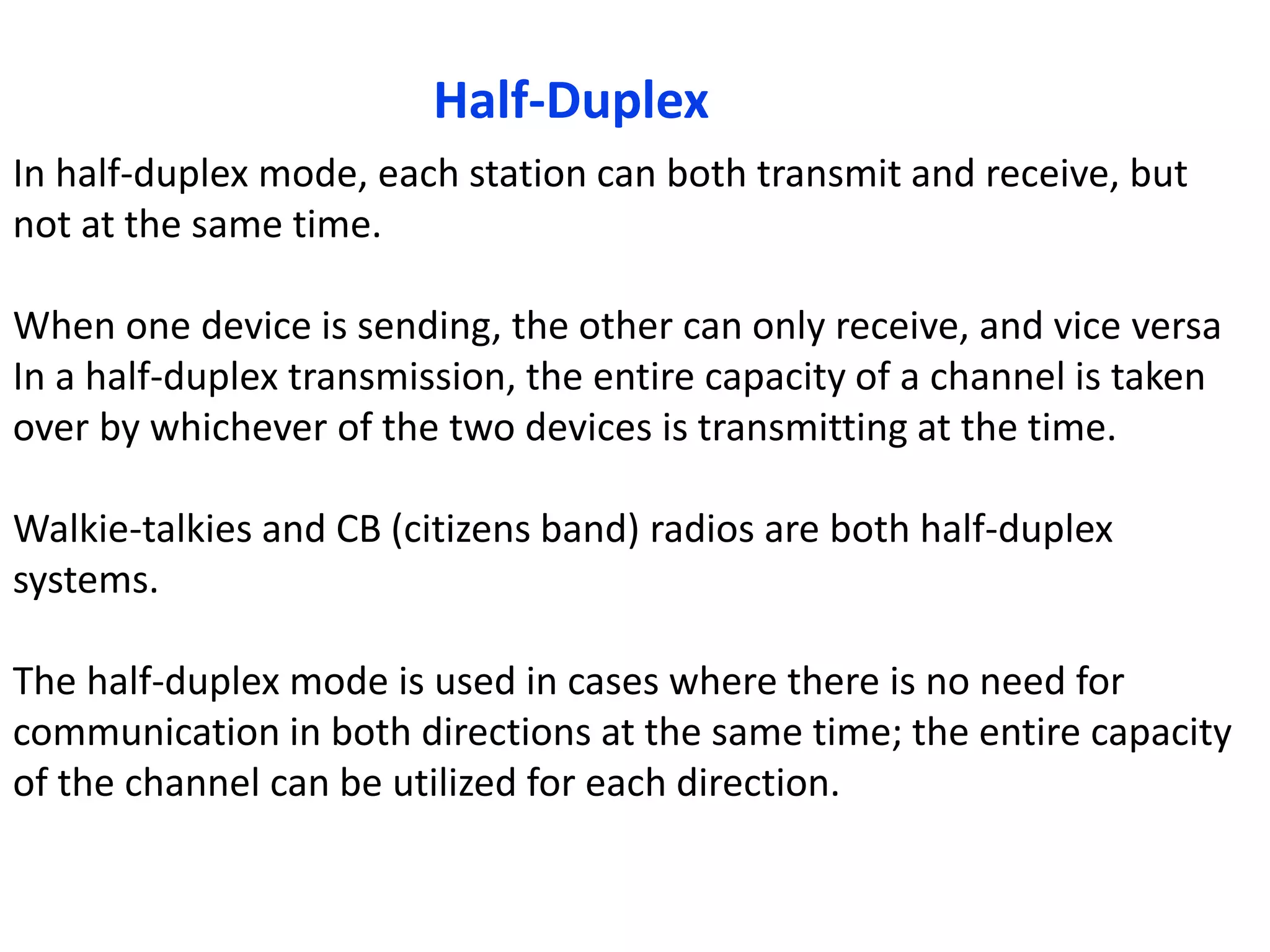 Half-Duplex
In half-duplex mode, each station can both transmit and receive, but
not at the same time.
When one device is sending, the other can only receive, and vice versa
In a half-duplex transmission, the entire capacity of a channel is taken
over by whichever of the two devices is transmitting at the time.
Walkie-talkies and CB (citizens band) radios are both half-duplex
systems.
The half-duplex mode is used in cases where there is no need for
communication in both directions at the same time; the entire capacity
of the channel can be utilized for each direction.
 