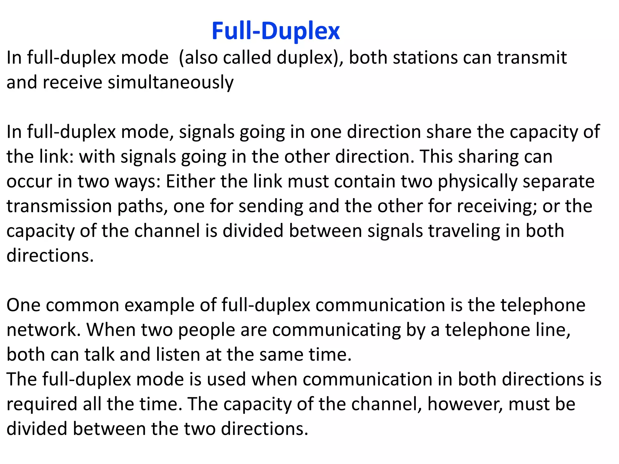 Full-Duplex
In full-duplex mode (also called duplex), both stations can transmit
and receive simultaneously
In full-duplex mode, signals going in one direction share the capacity of
the link: with signals going in the other direction. This sharing can
occur in two ways: Either the link must contain two physically separate
transmission paths, one for sending and the other for receiving; or the
capacity of the channel is divided between signals traveling in both
directions.
One common example of full-duplex communication is the telephone
network. When two people are communicating by a telephone line,
both can talk and listen at the same time.
The full-duplex mode is used when communication in both directions is
required all the time. The capacity of the channel, however, must be
divided between the two directions.
 