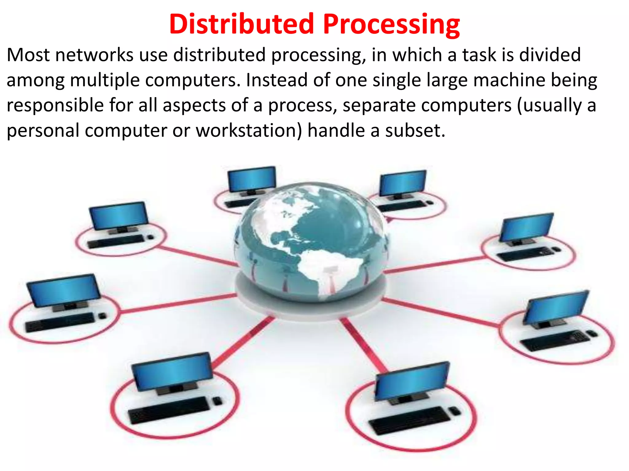 Distributed Processing
Most networks use distributed processing, in which a task is divided
among multiple computers. Instead of one single large machine being
responsible for all aspects of a process, separate computers (usually a
personal computer or workstation) handle a subset.
 