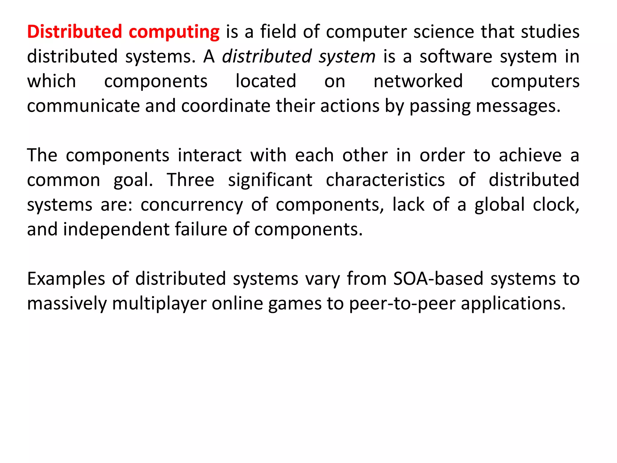 Distributed computing is a field of computer science that studies
distributed systems. A distributed system is a software system in
which components located on networked computers
communicate and coordinate their actions by passing messages.
The components interact with each other in order to achieve a
common goal. Three significant characteristics of distributed
systems are: concurrency of components, lack of a global clock,
and independent failure of components.
Examples of distributed systems vary from SOA-based systems to
massively multiplayer online games to peer-to-peer applications.
 