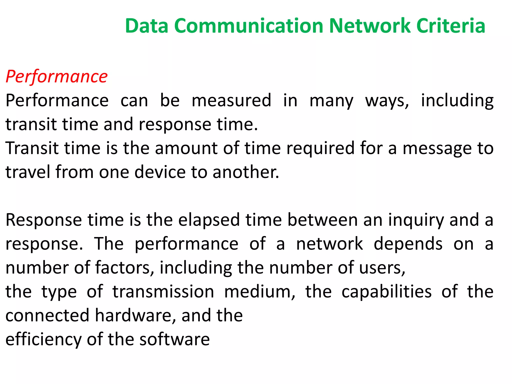 Performance
Performance can be measured in many ways, including
transit time and response time.
Transit time is the amount of time required for a message to
travel from one device to another.
Response time is the elapsed time between an inquiry and a
response. The performance of a network depends on a
number of factors, including the number of users,
the type of transmission medium, the capabilities of the
connected hardware, and the
efficiency of the software
Data Communication Network Criteria
 