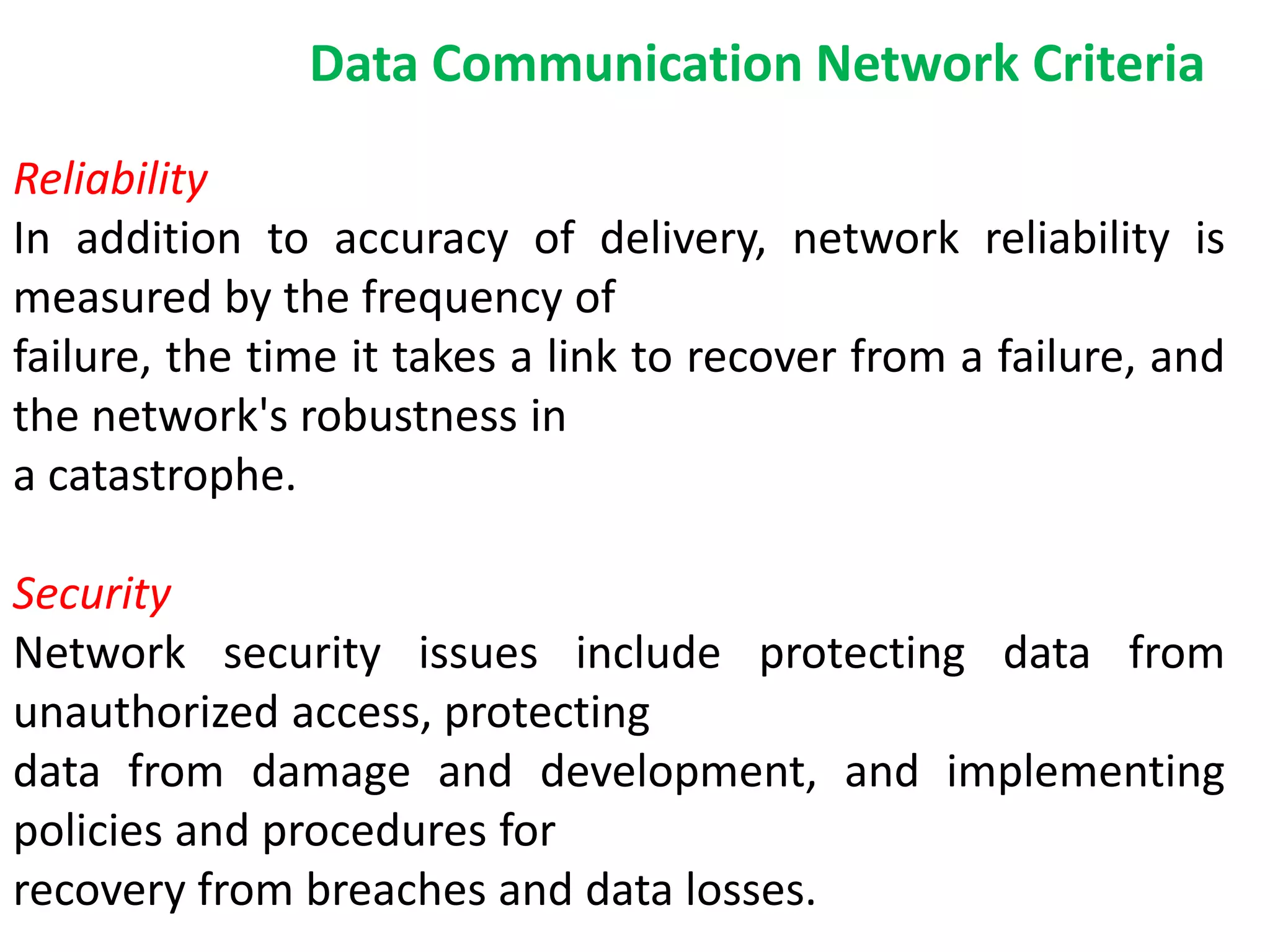 Reliability
In addition to accuracy of delivery, network reliability is
measured by the frequency of
failure, the time it takes a link to recover from a failure, and
the network's robustness in
a catastrophe.
Security
Network security issues include protecting data from
unauthorized access, protecting
data from damage and development, and implementing
policies and procedures for
recovery from breaches and data losses.
Data Communication Network Criteria
 