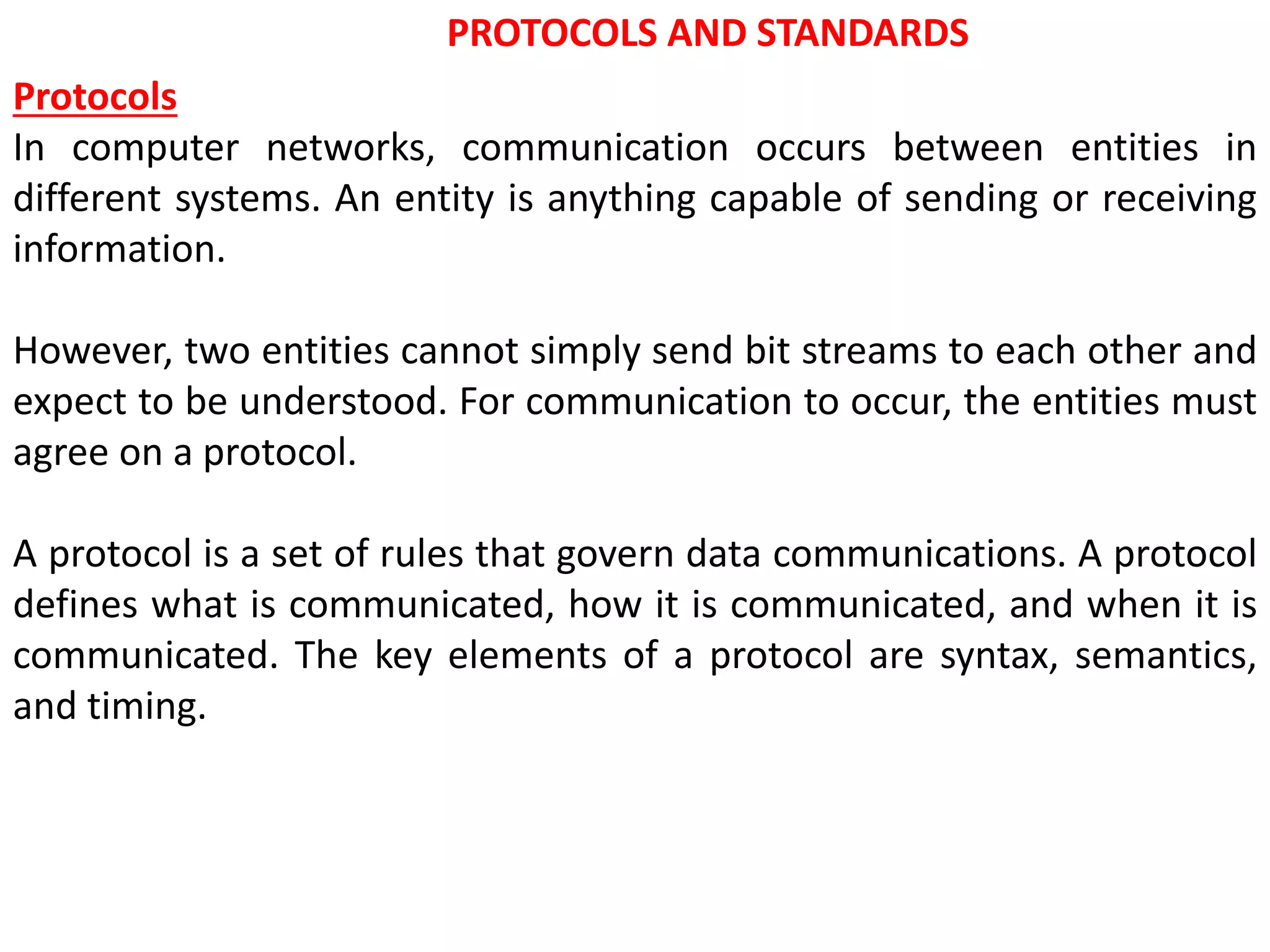 PROTOCOLS AND STANDARDS
Protocols
In computer networks, communication occurs between entities in
different systems. An entity is anything capable of sending or receiving
information.
However, two entities cannot simply send bit streams to each other and
expect to be understood. For communication to occur, the entities must
agree on a protocol.
A protocol is a set of rules that govern data communications. A protocol
defines what is communicated, how it is communicated, and when it is
communicated. The key elements of a protocol are syntax, semantics,
and timing.
 