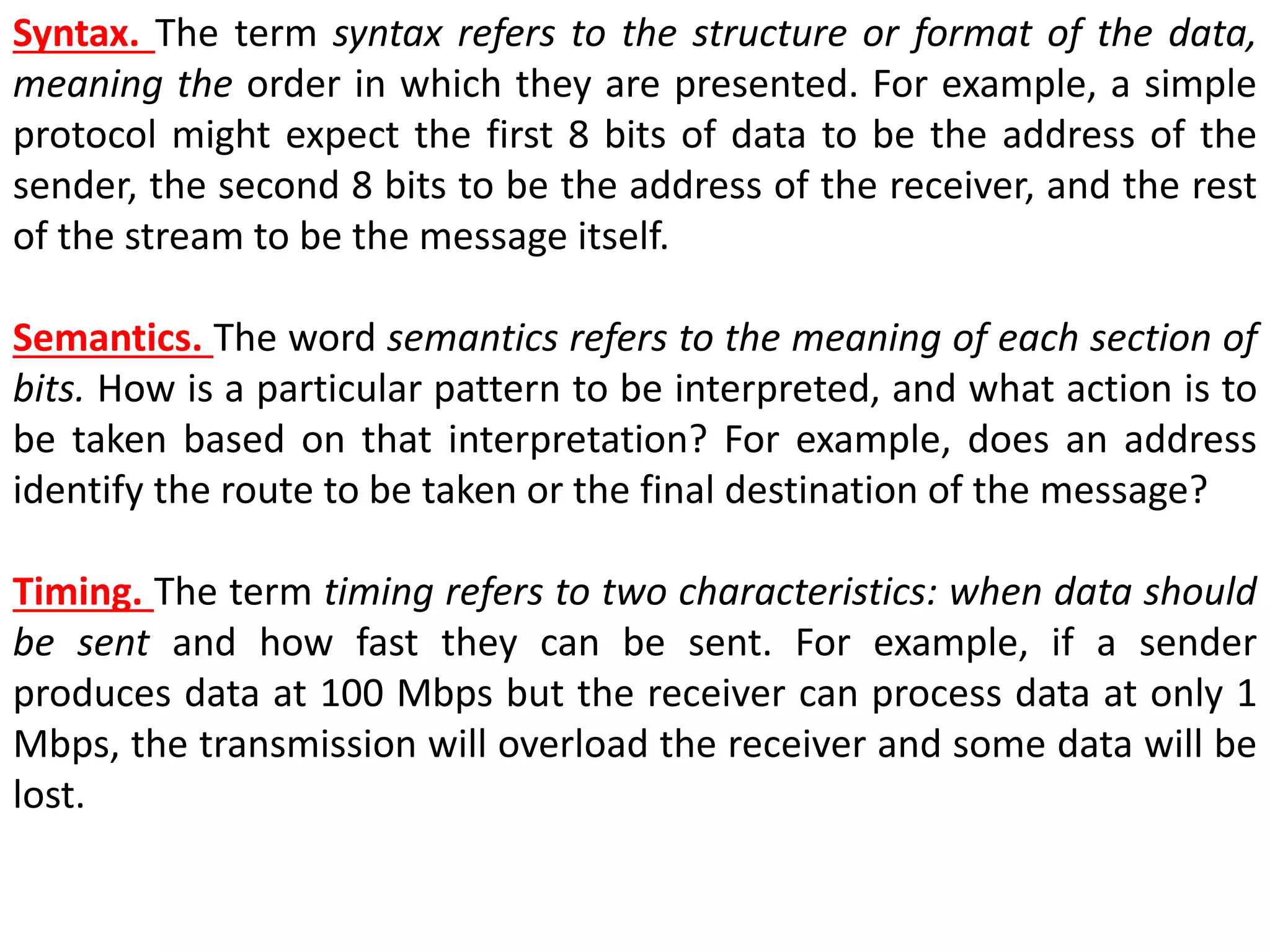 Syntax. The term syntax refers to the structure or format of the data,
meaning the order in which they are presented. For example, a simple
protocol might expect the first 8 bits of data to be the address of the
sender, the second 8 bits to be the address of the receiver, and the rest
of the stream to be the message itself.
Semantics. The word semantics refers to the meaning of each section of
bits. How is a particular pattern to be interpreted, and what action is to
be taken based on that interpretation? For example, does an address
identify the route to be taken or the final destination of the message?
Timing. The term timing refers to two characteristics: when data should
be sent and how fast they can be sent. For example, if a sender
produces data at 100 Mbps but the receiver can process data at only 1
Mbps, the transmission will overload the receiver and some data will be
lost.
 