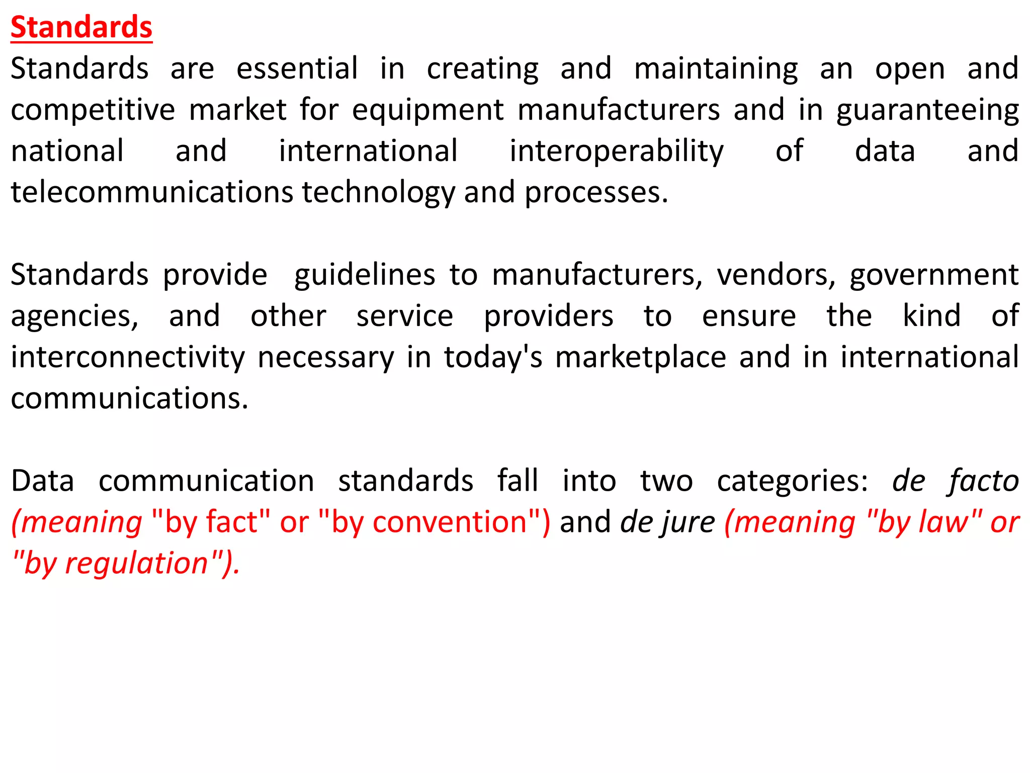 Standards
Standards are essential in creating and maintaining an open and
competitive market for equipment manufacturers and in guaranteeing
national and international interoperability of data and
telecommunications technology and processes.
Standards provide guidelines to manufacturers, vendors, government
agencies, and other service providers to ensure the kind of
interconnectivity necessary in today's marketplace and in international
communications.
Data communication standards fall into two categories: de facto
(meaning "by fact" or "by convention") and de jure (meaning "by law" or
"by regulation").
 