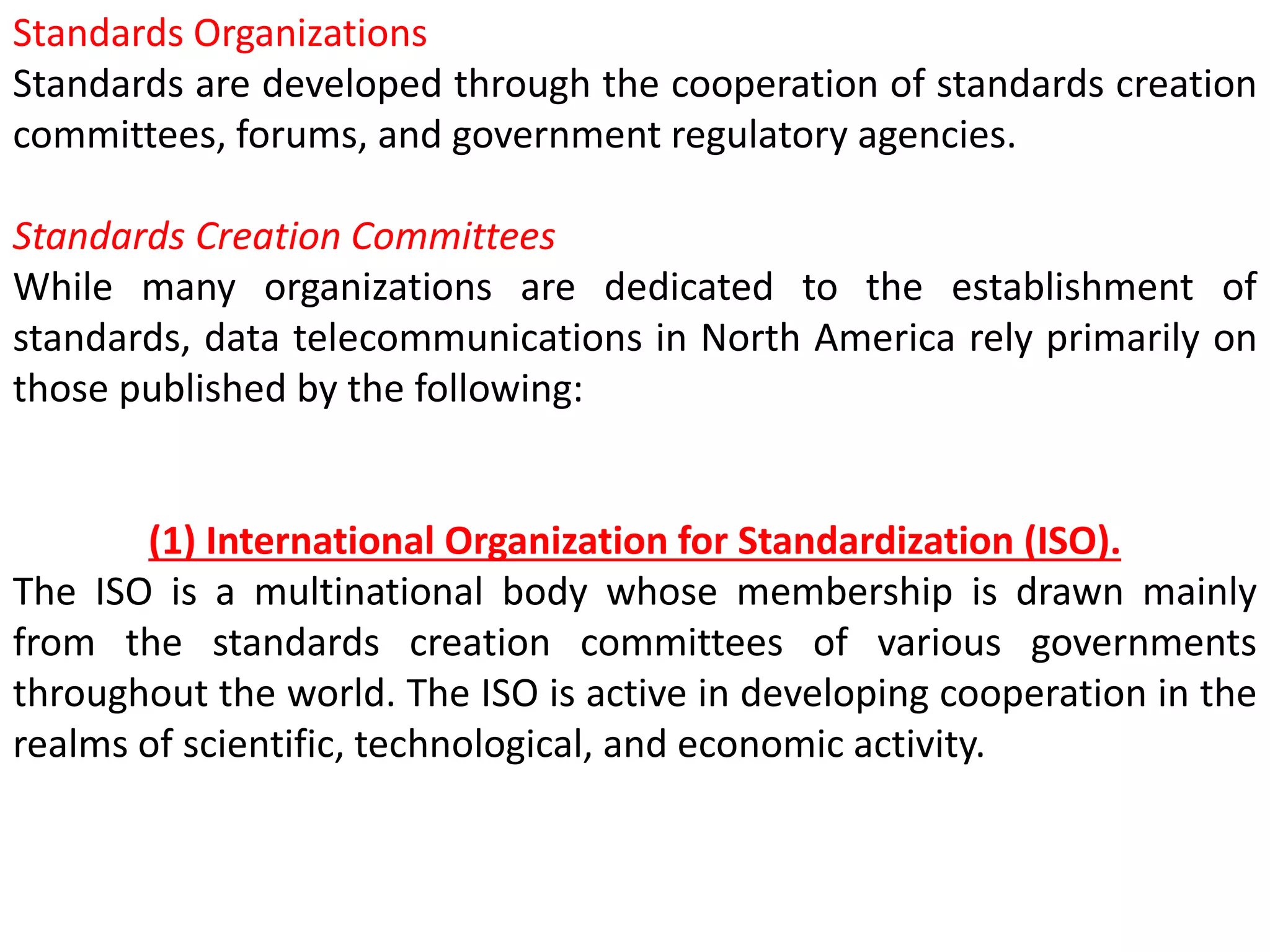 Standards Organizations
Standards are developed through the cooperation of standards creation
committees, forums, and government regulatory agencies.
Standards Creation Committees
While many organizations are dedicated to the establishment of
standards, data telecommunications in North America rely primarily on
those published by the following:
(1) International Organization for Standardization (ISO).
The ISO is a multinational body whose membership is drawn mainly
from the standards creation committees of various governments
throughout the world. The ISO is active in developing cooperation in the
realms of scientific, technological, and economic activity.
 