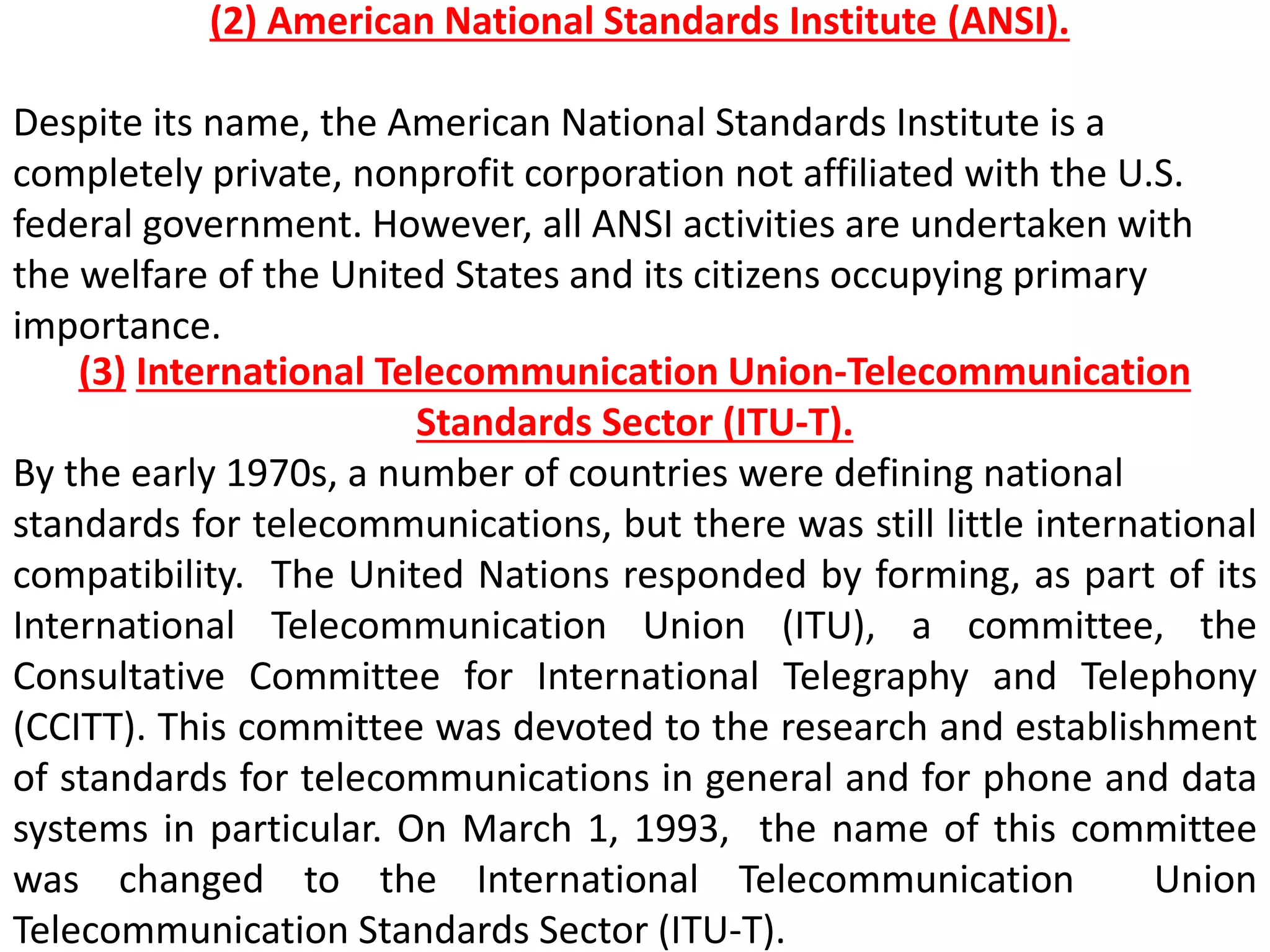 (2) American National Standards Institute (ANSI).
Despite its name, the American National Standards Institute is a
completely private, nonprofit corporation not affiliated with the U.S.
federal government. However, all ANSI activities are undertaken with
the welfare of the United States and its citizens occupying primary
importance.
(3) International Telecommunication Union-Telecommunication
Standards Sector (ITU-T).
By the early 1970s, a number of countries were defining national
standards for telecommunications, but there was still little international
compatibility. The United Nations responded by forming, as part of its
International Telecommunication Union (ITU), a committee, the
Consultative Committee for International Telegraphy and Telephony
(CCITT). This committee was devoted to the research and establishment
of standards for telecommunications in general and for phone and data
systems in particular. On March 1, 1993, the name of this committee
was changed to the International Telecommunication Union
Telecommunication Standards Sector (ITU-T).
 