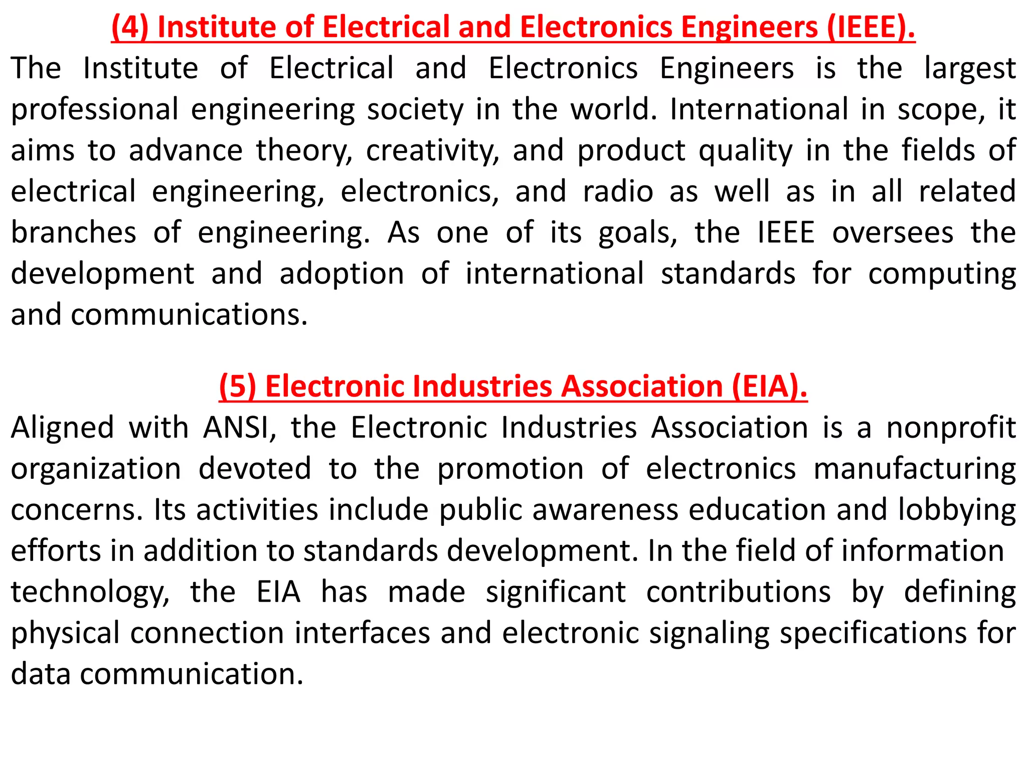 (4) Institute of Electrical and Electronics Engineers (IEEE).
The Institute of Electrical and Electronics Engineers is the largest
professional engineering society in the world. International in scope, it
aims to advance theory, creativity, and product quality in the fields of
electrical engineering, electronics, and radio as well as in all related
branches of engineering. As one of its goals, the IEEE oversees the
development and adoption of international standards for computing
and communications.
(5) Electronic Industries Association (EIA).
Aligned with ANSI, the Electronic Industries Association is a nonprofit
organization devoted to the promotion of electronics manufacturing
concerns. Its activities include public awareness education and lobbying
efforts in addition to standards development. In the field of information
technology, the EIA has made significant contributions by defining
physical connection interfaces and electronic signaling specifications for
data communication.
 