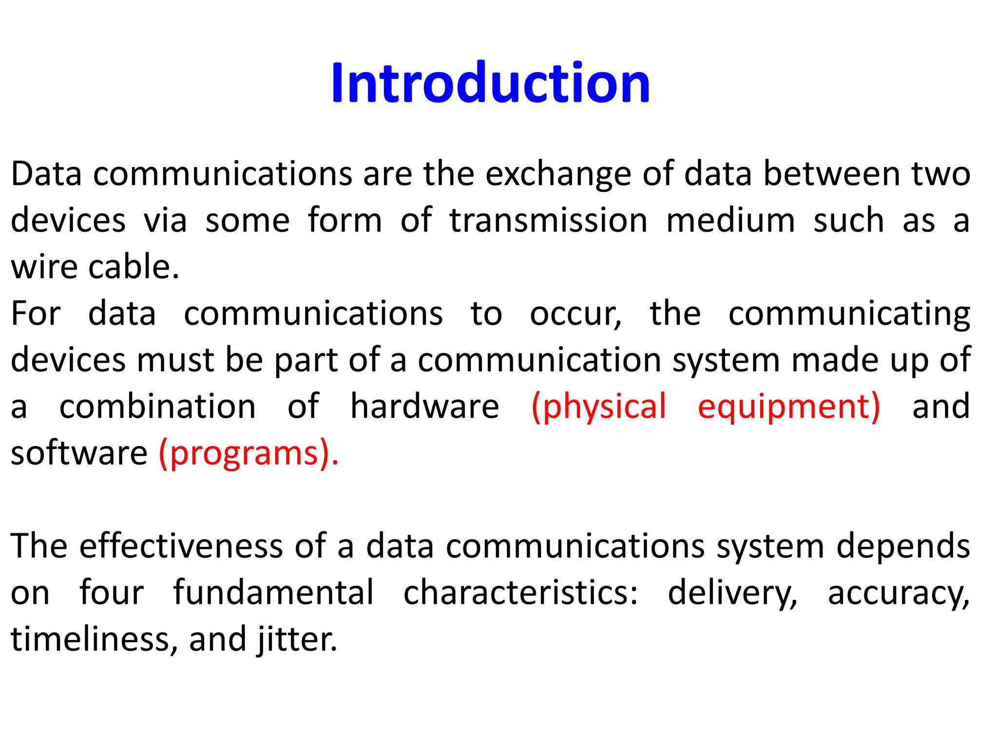 Data communications are the exchange of data between two
devices via some form of transmission medium such as a
wire cable.
For data communications to occur, the communicating
devices must be part of a communication system made up of
a combination of hardware (physical equipment) and
software (programs).
The effectiveness of a data communications system depends
on four fundamental characteristics: delivery, accuracy,
timeliness, and jitter.
Introduction
 