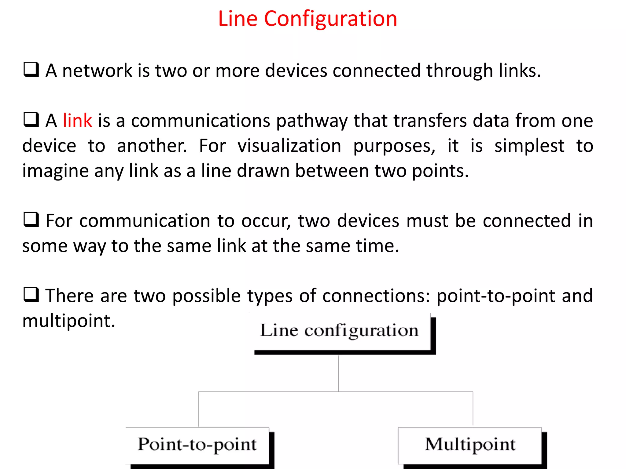 Line Configuration
 A network is two or more devices connected through links.
 A link is a communications pathway that transfers data from one
device to another. For visualization purposes, it is simplest to
imagine any link as a line drawn between two points.
 For communication to occur, two devices must be connected in
some way to the same link at the same time.
 There are two possible types of connections: point-to-point and
multipoint.
 