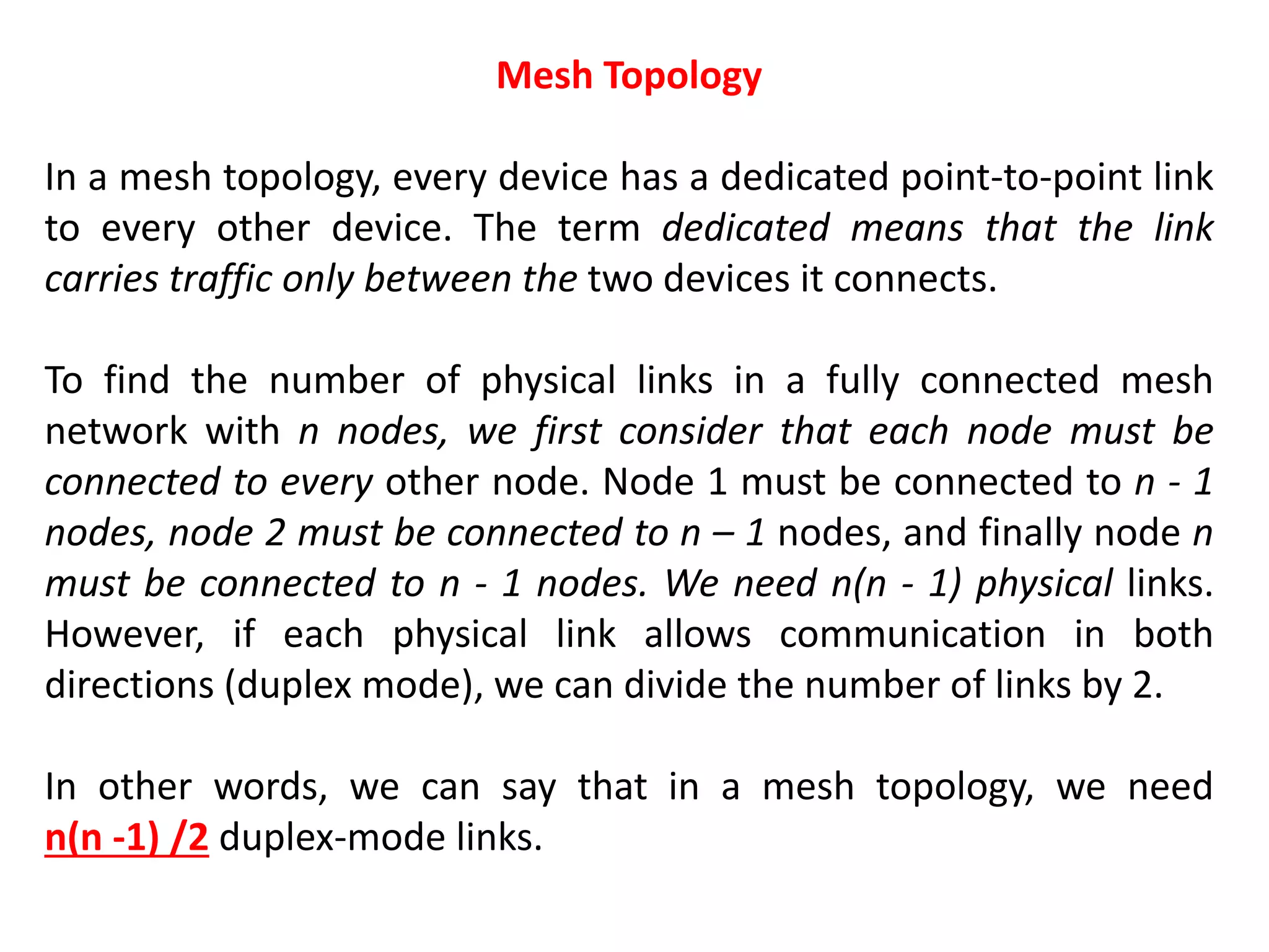 Mesh Topology
In a mesh topology, every device has a dedicated point-to-point link
to every other device. The term dedicated means that the link
carries traffic only between the two devices it connects.
To find the number of physical links in a fully connected mesh
network with n nodes, we first consider that each node must be
connected to every other node. Node 1 must be connected to n - 1
nodes, node 2 must be connected to n – 1 nodes, and finally node n
must be connected to n - 1 nodes. We need n(n - 1) physical links.
However, if each physical link allows communication in both
directions (duplex mode), we can divide the number of links by 2.
In other words, we can say that in a mesh topology, we need
n(n -1) /2 duplex-mode links.
 