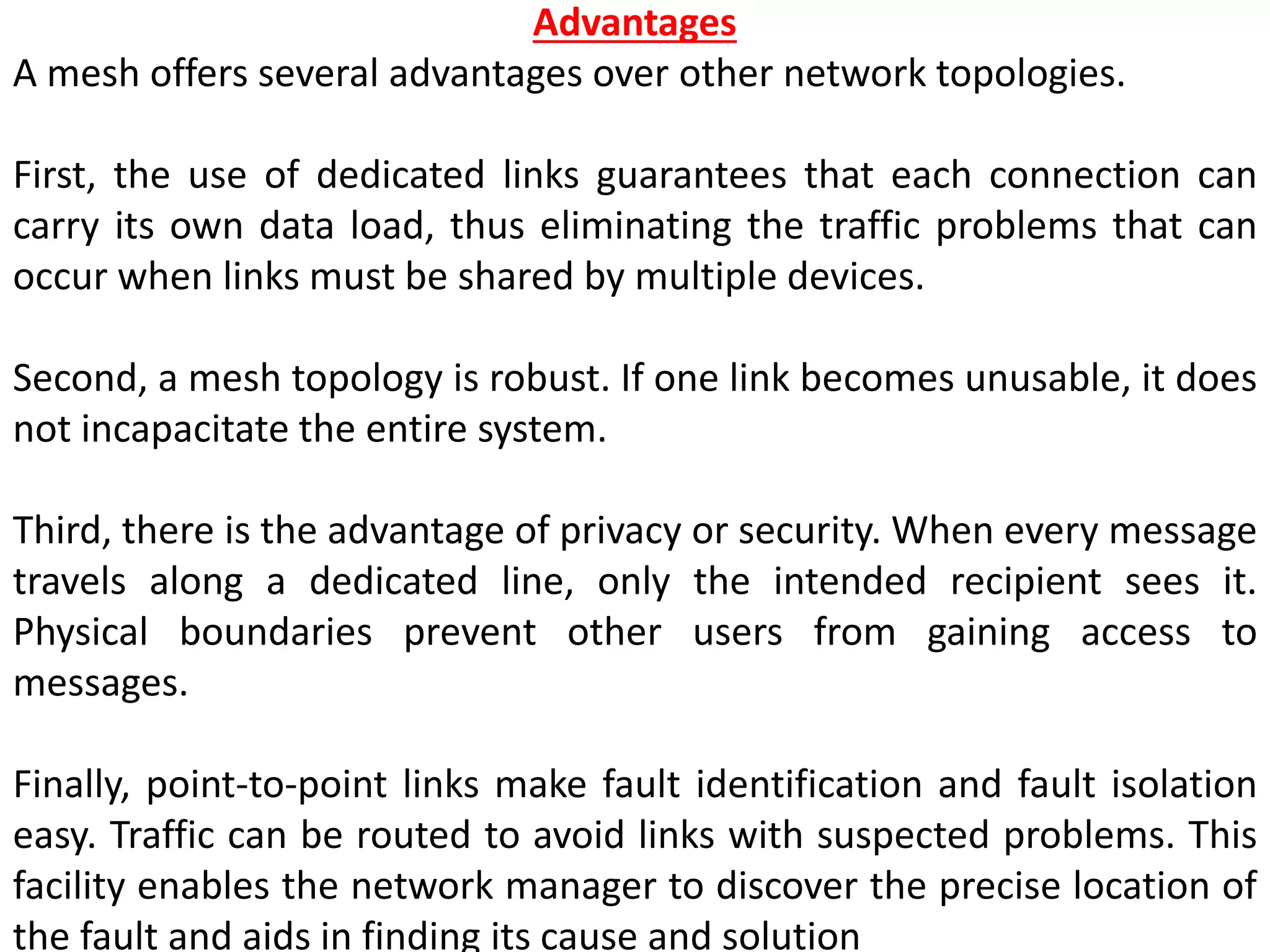 Advantages
A mesh offers several advantages over other network topologies.
First, the use of dedicated links guarantees that each connection can
carry its own data load, thus eliminating the traffic problems that can
occur when links must be shared by multiple devices.
Second, a mesh topology is robust. If one link becomes unusable, it does
not incapacitate the entire system.
Third, there is the advantage of privacy or security. When every message
travels along a dedicated line, only the intended recipient sees it.
Physical boundaries prevent other users from gaining access to
messages.
Finally, point-to-point links make fault identification and fault isolation
easy. Traffic can be routed to avoid links with suspected problems. This
facility enables the network manager to discover the precise location of
the fault and aids in finding its cause and solution
 