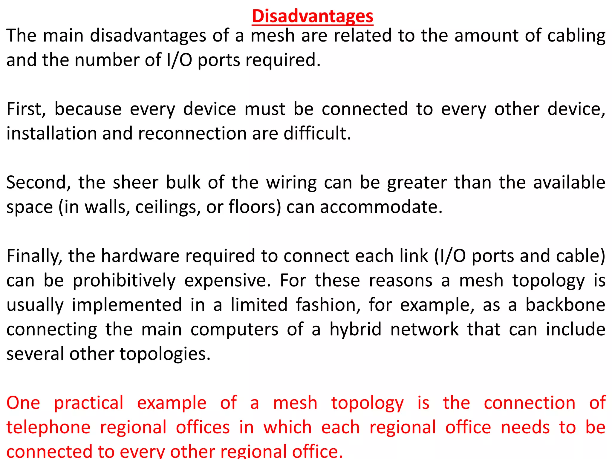 The main disadvantages of a mesh are related to the amount of cabling
and the number of I/O ports required.
First, because every device must be connected to every other device,
installation and reconnection are difficult.
Second, the sheer bulk of the wiring can be greater than the available
space (in walls, ceilings, or floors) can accommodate.
Finally, the hardware required to connect each link (I/O ports and cable)
can be prohibitively expensive. For these reasons a mesh topology is
usually implemented in a limited fashion, for example, as a backbone
connecting the main computers of a hybrid network that can include
several other topologies.
One practical example of a mesh topology is the connection of
telephone regional offices in which each regional office needs to be
connected to every other regional office.
Disadvantages
 