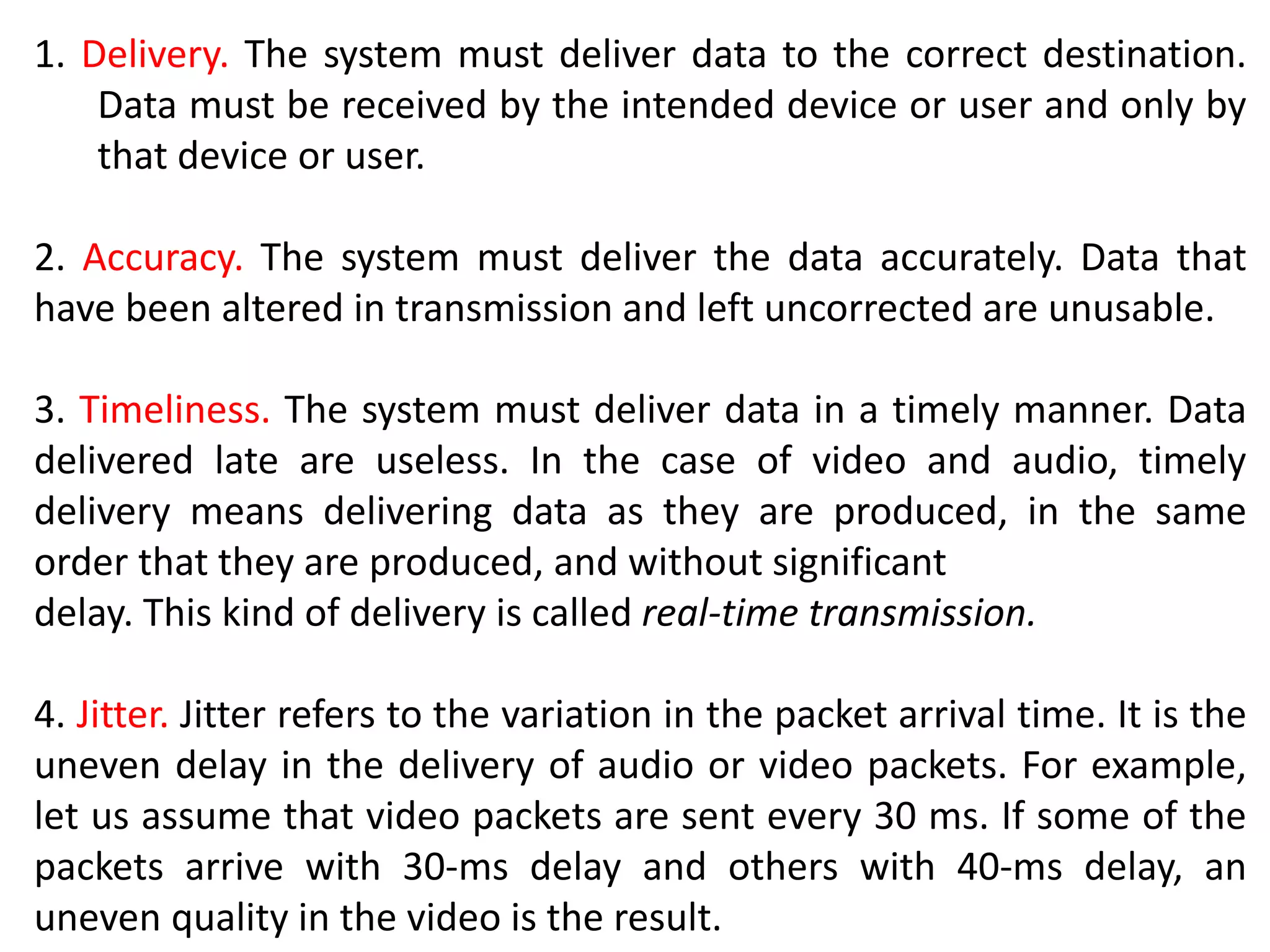 1. Delivery. The system must deliver data to the correct destination.
Data must be received by the intended device or user and only by
that device or user.
2. Accuracy. The system must deliver the data accurately. Data that
have been altered in transmission and left uncorrected are unusable.
3. Timeliness. The system must deliver data in a timely manner. Data
delivered late are useless. In the case of video and audio, timely
delivery means delivering data as they are produced, in the same
order that they are produced, and without significant
delay. This kind of delivery is called real-time transmission.
4. Jitter. Jitter refers to the variation in the packet arrival time. It is the
uneven delay in the delivery of audio or video packets. For example,
let us assume that video packets are sent every 30 ms. If some of the
packets arrive with 30-ms delay and others with 40-ms delay, an
uneven quality in the video is the result.
 