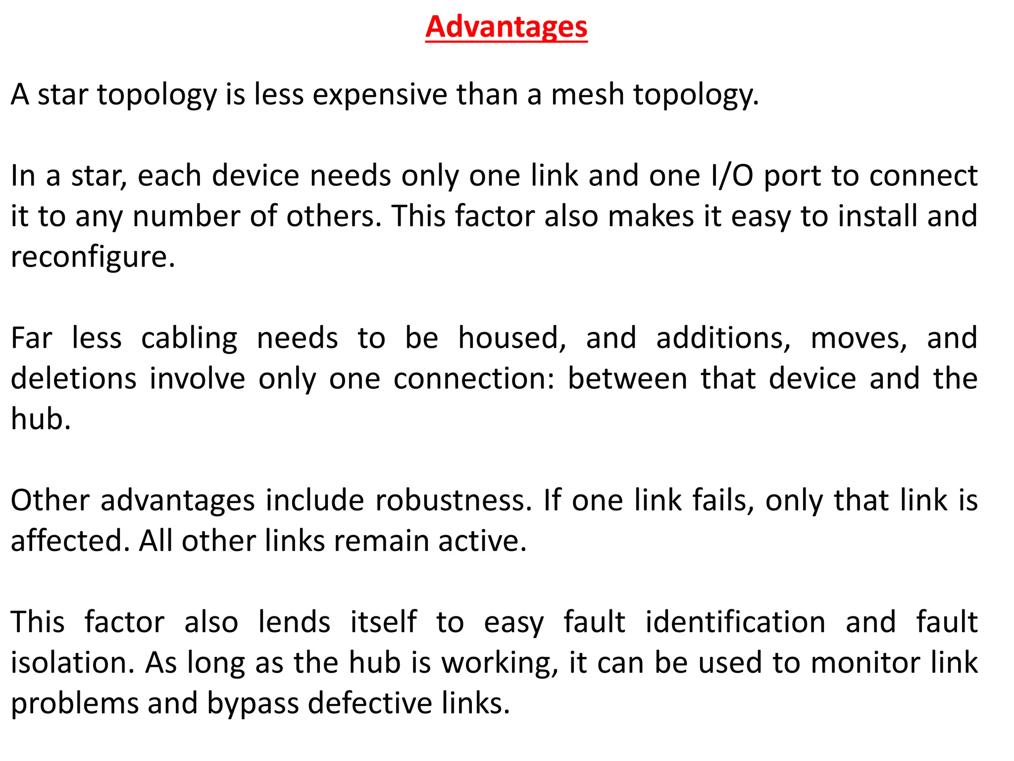 A star topology is less expensive than a mesh topology.
In a star, each device needs only one link and one I/O port to connect
it to any number of others. This factor also makes it easy to install and
reconfigure.
Far less cabling needs to be housed, and additions, moves, and
deletions involve only one connection: between that device and the
hub.
Other advantages include robustness. If one link fails, only that link is
affected. All other links remain active.
This factor also lends itself to easy fault identification and fault
isolation. As long as the hub is working, it can be used to monitor link
problems and bypass defective links.
Advantages
 