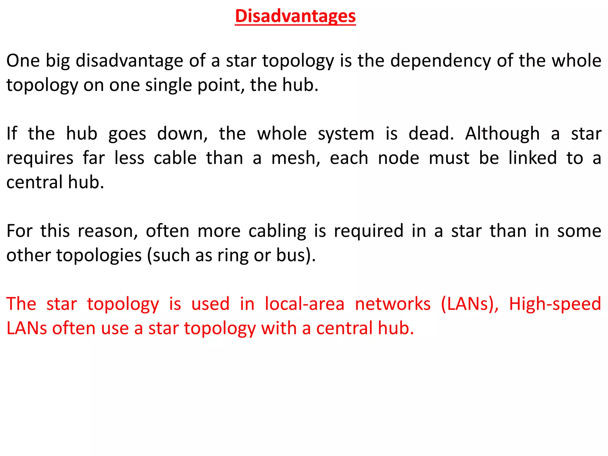 One big disadvantage of a star topology is the dependency of the whole
topology on one single point, the hub.
If the hub goes down, the whole system is dead. Although a star
requires far less cable than a mesh, each node must be linked to a
central hub.
For this reason, often more cabling is required in a star than in some
other topologies (such as ring or bus).
The star topology is used in local-area networks (LANs), High-speed
LANs often use a star topology with a central hub.
Disadvantages
 