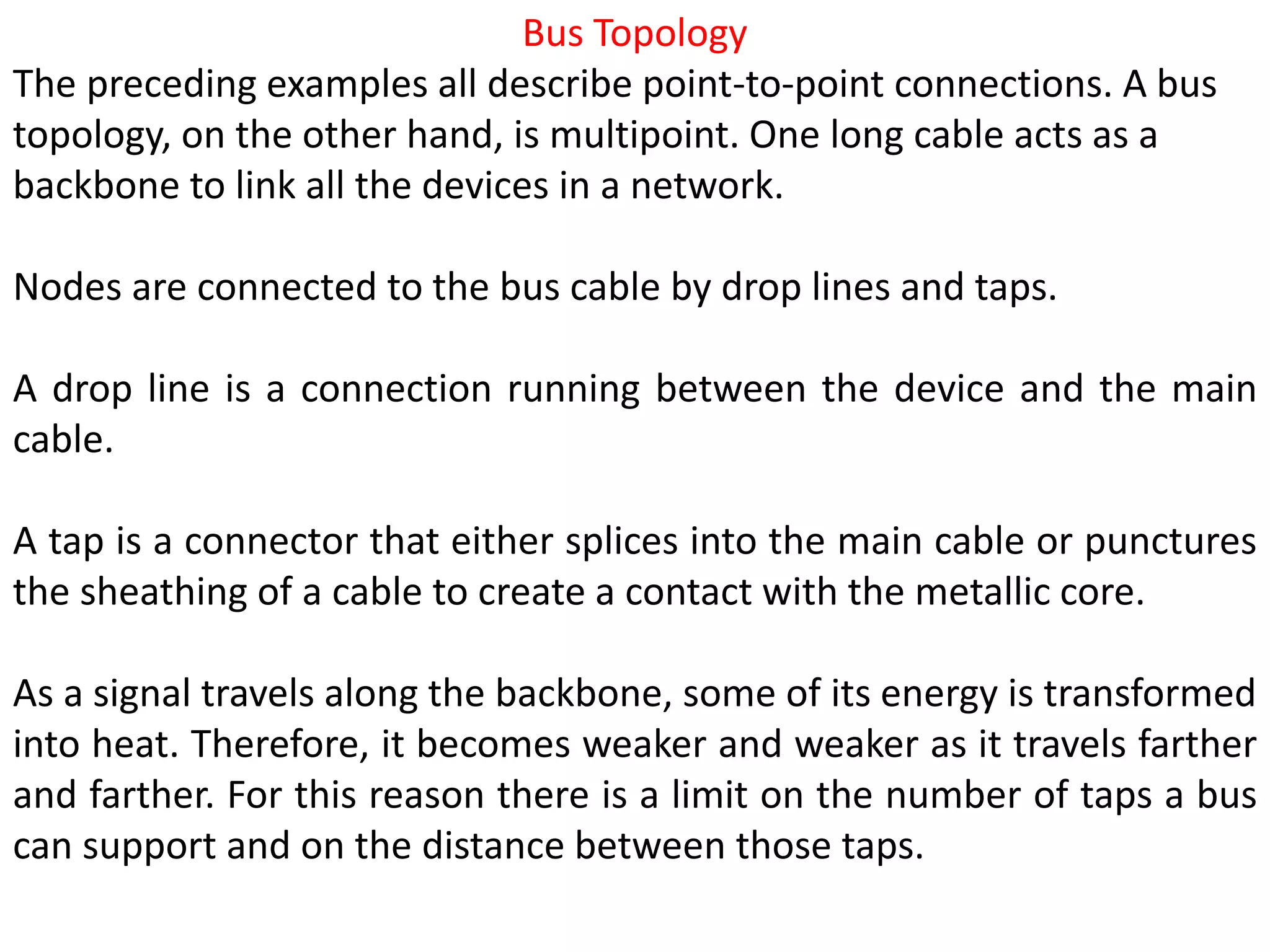 Bus Topology
The preceding examples all describe point-to-point connections. A bus
topology, on the other hand, is multipoint. One long cable acts as a
backbone to link all the devices in a network.
Nodes are connected to the bus cable by drop lines and taps.
A drop line is a connection running between the device and the main
cable.
A tap is a connector that either splices into the main cable or punctures
the sheathing of a cable to create a contact with the metallic core.
As a signal travels along the backbone, some of its energy is transformed
into heat. Therefore, it becomes weaker and weaker as it travels farther
and farther. For this reason there is a limit on the number of taps a bus
can support and on the distance between those taps.
 