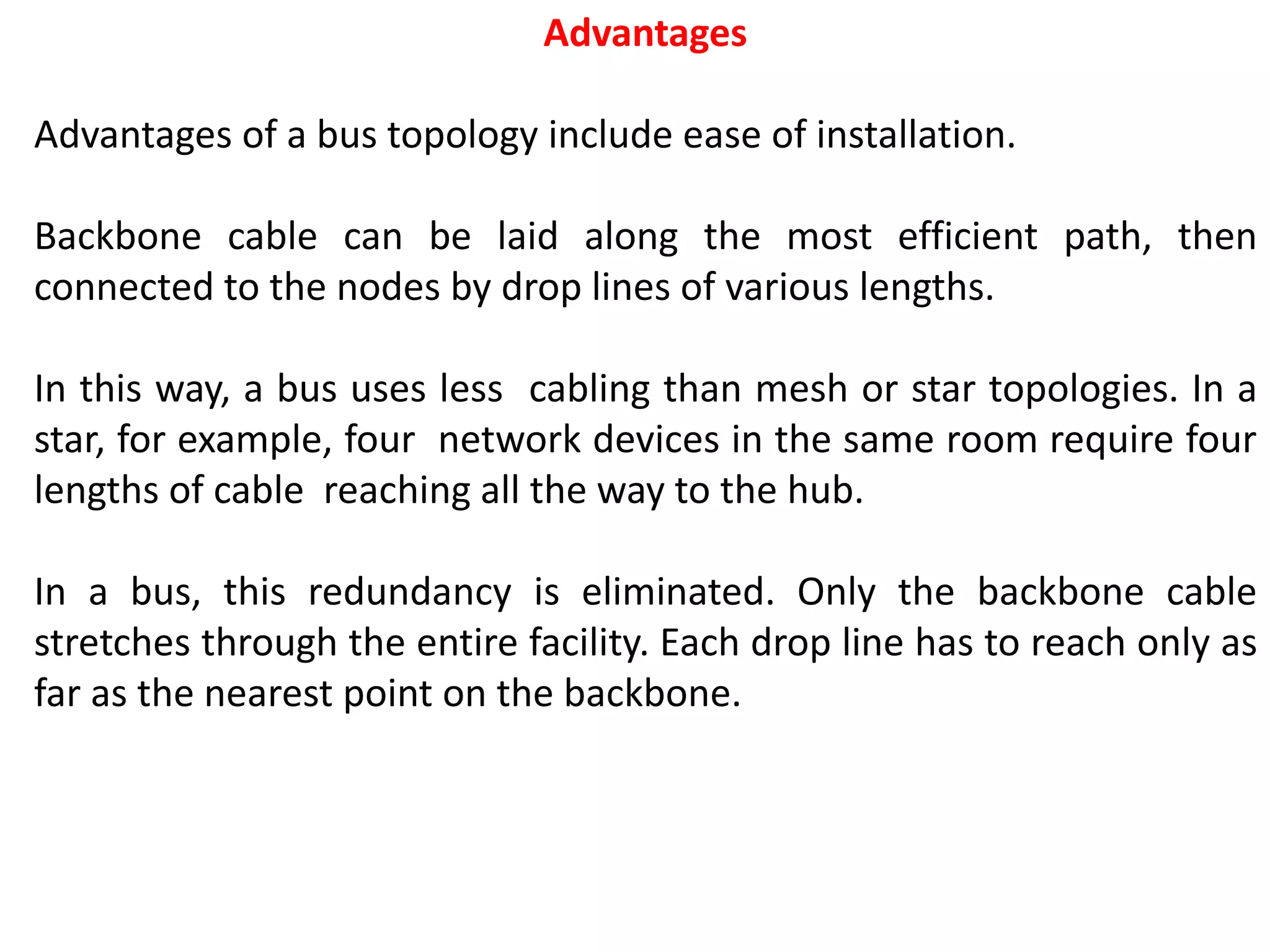 Advantages
Advantages of a bus topology include ease of installation.
Backbone cable can be laid along the most efficient path, then
connected to the nodes by drop lines of various lengths.
In this way, a bus uses less cabling than mesh or star topologies. In a
star, for example, four network devices in the same room require four
lengths of cable reaching all the way to the hub.
In a bus, this redundancy is eliminated. Only the backbone cable
stretches through the entire facility. Each drop line has to reach only as
far as the nearest point on the backbone.
 