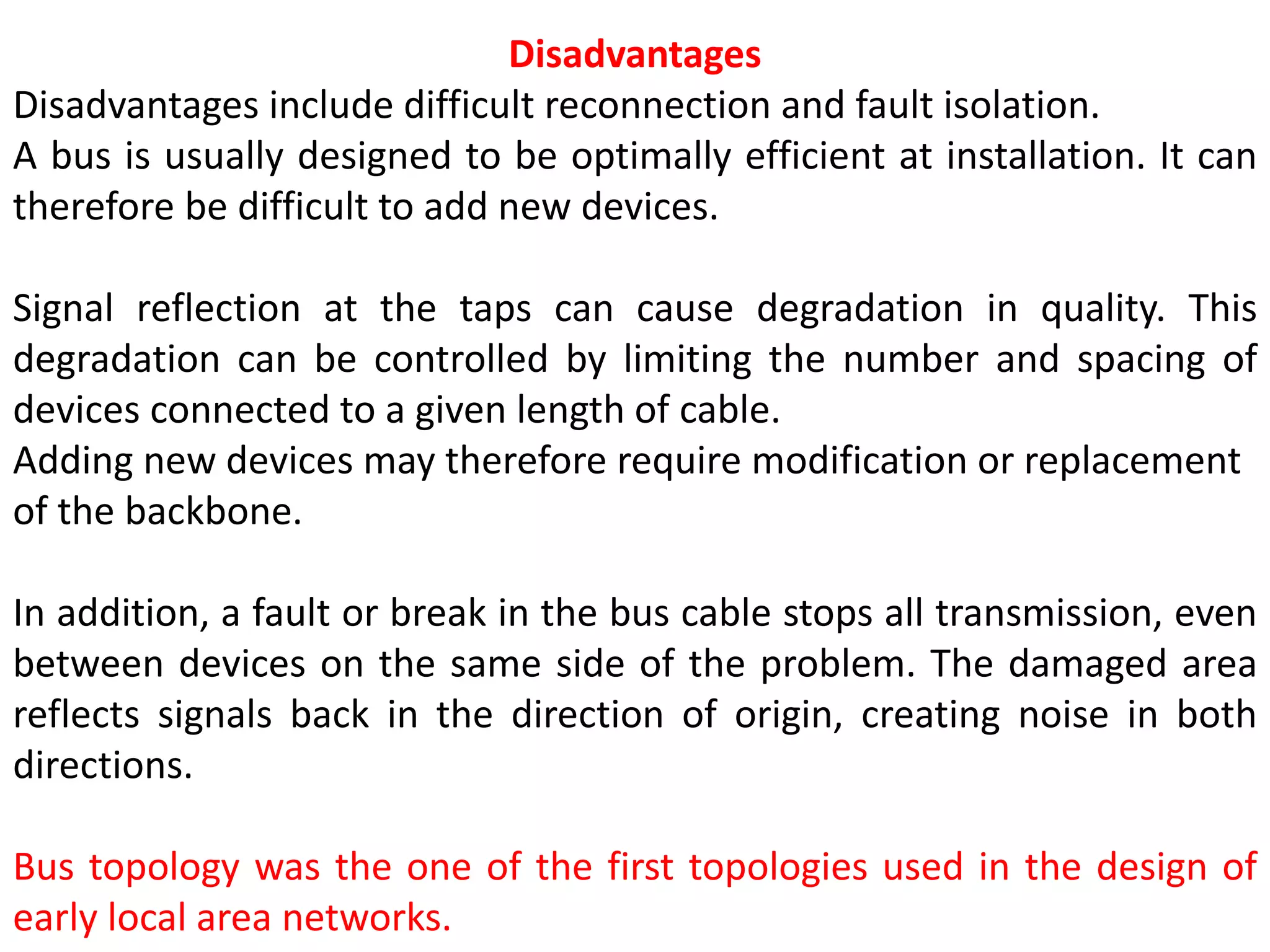 Disadvantages
Disadvantages include difficult reconnection and fault isolation.
A bus is usually designed to be optimally efficient at installation. It can
therefore be difficult to add new devices.
Signal reflection at the taps can cause degradation in quality. This
degradation can be controlled by limiting the number and spacing of
devices connected to a given length of cable.
Adding new devices may therefore require modification or replacement
of the backbone.
In addition, a fault or break in the bus cable stops all transmission, even
between devices on the same side of the problem. The damaged area
reflects signals back in the direction of origin, creating noise in both
directions.
Bus topology was the one of the first topologies used in the design of
early local area networks.
 